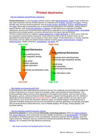 Transparent & Flexible Electronics
Massimo Marrazzo - biodomotica.com 13
PPPPPPPPrrrrrrrriiiiiiiinnnnnnnntttttttteeeeeeeedddddddd eeeeeeeelllllllleeeeeeeeccccccccttttttttrrrrrrrroooooooonnnnnnnniiiiiiiiccccccccssssssss
- http://en.wikipedia.org/wiki/Printed_electronics
Printed electronics is a set of printing methods used to create electrical devices. Paper's rough surface and
high water absorption rate has focused attention on materials such as plastic, ceramics and silicon. Printing
typically uses common printing equipment, such as screen printing, flexography, gravure, offset lithography
and inkjet. Electrically functional electronic or optical inks are deposited on the substrate, creating active or
passive devices, such as thin film transistors or resistors. Printed electronics is expected to facilitate
widespread, very low-cost, low-performance electronics for applications such as flexible displays, smart labels,
decorative and animated posters, and active clothing that do not require high performance.
The term printed electronics is related to organic electronics or plastic electronics, in which one or more inks
are composed of carbon-based compounds. These other terms refer to the ink material, which can be
deposited by solution-based, vacuum-based or some other method. Printed electronics, in contrast, specifies
the process, and can utilize any solution-based material, including organic semiconductors, inorganic
semiconductors, metallic conductors, nanoparticles, nanotubes, etc.
- http://alislab.com/research/sub01.html
Printed electronics (also called electronic printing) is the term for a relatively new technology that defines the
printing of electronics on common media such as paper, plastic using standard printing processes. This
printing preferably utilizes common press equipment in the graphics arts industry, such as screen printing,
flexography, gravure, contact printing and offset lithography. Instead of printing graphic arts inks, families of
electrically functional electronic inks (conducting polymer, SWNT, insulator solution, etc) are used to print
active devices, such as thin film transistors, electronic paper, and flexible displays. Printed electronics is
expected to facilitate widespread and very low-cost electronics useful for applications not typically associated
with conventional silicon based electronics, such as flexible displays, RF-ID tags, printing displays, and
functional clothing.
- http://en.wikipedia.org/wiki/Conductive_polymer
Conductive polymers or more precisely intrinsically conducting polymers (ICPs) are organic polymers
that conduct electricity. Such compounds may have metallic conductivity or be semiconductors. The biggest
advantage of conductive polymers is their processability. Conductive polymers are also plastics, which are
organic polymers. Therefore, they can combine the mechanical properties (flexibility, toughness, malleability,
elasticity, etc.) of plastics with high electrical conductivity.
- http://www.nanowerk.com/spotlight/spotid=1814.php
 