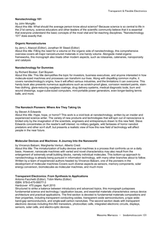 Transparent & Flexible Electronics
Massimo Marrazzo - biodomotica.com 131
Nanotechnology 101
by John Mongillo
About this title: What should the average person know about science? Because science is so central to life in
the 21st century, science educators and other leaders of the scientific community believe that it is essential
that everyone understand the basic concepts of the most vital and far-reaching disciplines. "Nanotechnology
101" does exactly that.
Organic Nanostructures
by Jerry L Atwood (Editor), Jonathan W Steed (Editor)
About this title: Filling the need for a volume on the organic side of nanotechnology, this comprehensive
overview covers all major nanostructured materials in one handy volume. Alongside metal organic
frameworks, this monograph also treats other modern aspects, such as rotaxanes, catenanes, nanoporosity
and catalysis
Nanotechnology for Dummies
by Richard Booker, Earl Boysen
About this title: This title demystifies the topic for investors, business executives, and anyone interested in how
molecule-sized machines and processes can transform our lives. Along with dispelling common myths, it
covers nanotechnology's origins, how it will affect various industries, and the limitations it can overcome. This
handy book also presents numerous applications such as scratch-proof glass, corrosion resistant paints, stain-
free clothing, glare-reducing eyeglass coatings, drug delivery systems, medical diagnostic tools, burn and
wound dressings, sugar-cube-sized computers, mini-portable power generators, even longer-lasting tennis
balls, and more.
The Nanotech Pioneers: Where Are They Taking Us
by Steven A Edwards
About this title: Hype, hope, or horror? This work is a vivid look at nanotechnology, written by an insider and
experienced science writer. The variety of new products and technologies that will spin out of nanoscience is
limited only by the imagination of the scientists, engineers and entrepreneurs drawn to this new field. Steve
Edwards concentrates on the reader's self interest: no military gadgets, wild fantasies of horror nanobot
predators and other sci-fi stuff, but presents a realistic view of how this new field of technology will affect
people in the near future.
Molecular Devices and Machines: A Journey Into the Nanoworld
by Vincenzo Balzani, Margherita Venturi, Alberto Credi
About this title: The miniaturization of bulky devices and machines is a process that confronts us on a daily
basis. However, nanoscale machines with varied and novel characteristics may also result from the
enlargement of extremely small building blocks, namely individual molecules. This bottom-up approach to
nanotechnology is already being pursued in information technology, with many other branches about to follow.
Written by a team of experienced authors headed by Vincenzo Balzani, one of the pioneers in the
development of molecular machines Covers such diverse aspects as sensors, memory components, solar
energy conversion, biomolecules as molecular machines, and much more
Transparent Electronics: From Synthesis to Applications
Antonio Facchetti (Editor), Tobin Marks (Editor)
ISBN: 978-0-470-99077-3
Hardcover 470 pages April 2010
Structured to strike a balance between introductory and advanced topics, this monograph juxtaposes
fundamental science and technology / application issues, and essential materials characteristics versus device
architecture and practical applications. The first section is devoted to fundamental materials compositions and
their properties, including transparent conducting oxides, transparent oxide semiconductors, p-type wide-
band-gap semiconductors, and single-wall carbon nanotubes. The second section deals with transparent
electronic devices including thin-film transistors, photovoltaic cells, integrated electronic circuits, displays,
sensors, solar cells, and electro-optic devices.
 