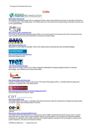 Transparent & Flexible Electronics
134 Massimo Marrazzo - biodomotica.com
LLLLLLLLiiiiiiiinnnnnnnnkkkkkkkkssssssss
http://www.nano.org.uk
The Institute of Nanotechnology (IoN) is a registered Charity, whose core activities are focused on education and training
in nanotechnology, in the widest sense. The Institute was one of the world's first nanotechnology information providers and
is now a global leader.
http://www.crnano.org/whatis.htm
The Center for Responsible Nanotechnology (CRN) is a non-profit research and advocacy think tank concerned with the
major societal and environmental implications of advanced nanotechnology.
http://www.nanowerk.com
Nanowerk is committed to educate, inform and inspire about nanosciences and nanotechnologies.
http://nanotechweb.org/cws/home
Nanotechnology journal
http://thefutureofthings.com
The Future of Things (TFOT) is an online magazine dedicated to bringing original content on science,
technology, and medicine from around the world.
http://www.citala.com/index.php
A leader in flexible displays, Citala is the pioneer of the Active Pixel Display (APD_)—a flexible reflective display that
represents a paradigm shift in the display arena.
http://www.electroscience.com/smartcardappnotes.html
Thick-Film Materials and Ceramic Tapes
http://www.cdtltd.co.uk
Cambridge Display Technology, a subsidiary of Sumitomo Chemical, leads the development of display technology based
on polymer organic light emitting diodes (P-OLEDs).
http://www.vdma.org/wps/portal/Home/en
The Organic Electronics Association is a working group within VDMA, representing the whole process chain in organic
electronics like e.g. plastic chips, organic displays, sensors and photovoltaics. Our members are international leading
companies and institutions and include component and material suppliers, equipment and tool suppliers, producers and
system integrators, end-users and research institutes.
 