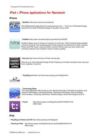 Transparent & Flexible Electronics
138 Massimo Marrazzo - biodomotica.com
iiiiiiiiPPPPPPPPaaaaaaaadddddddd && iiiiiiiiPPPPPPPPhhhhhhhhoooooooonnnnnnnneeeeeeee aaaaaaaapppppppppppppppplllllllliiiiiiiiccccccccaaaaaaaattttttttiiiiiiiioooooooonnnnnnnnssssssss ffffffffoooooooorrrrrrrr NNNNNNNNaaaaaaaannnnnnnnooooooootttttttteeeeeeeecccccccchhhhhhhh
iPhone
- AzoNano http://www.azonano.com/iphone/
The AZoNanotechnology App from wwww.azonano.com — The A to Z of Nanotechnology,
represents the world of Nanotechnology in the palm of your hand.
- findNano http://www.nanotechproject.org/news/archive/8295/
findNano allows users to browse an inventory of more than 1,000 nanotechnology-enabled
consumer products, from sporting goods to food products and electronics to toys, using the
iPhone and iPod Touch. Using the built-in camera, iPhone users can even submit new
nanotech products to be included in future inventory updates.
- Nanovip http://www.nanovip.com/free-nanovip-app
Nanovip is an online Nanotechnology Portal bringing you the latest nanotech news, jobs and
more. Updated in real time
- PhysOrg.con News Lite http://www.physorg.com/help/iphone/
- Technology News
This news application will provide you the relevant information of all type of academic and
research technologies. Like biotechnology, Information technology, Auto technology,
communication, computing, Biometrics, nanotechnology, robotic technology and so on
- Tiscali http://itunes.apple.com/it/app/tiscali/id361736404?mt=8
Italian Apps
iPad
- PhysOrg.con News Lite HD http://www.physorg.com/help/ipad/
- Tiscali per iPad http://itunes.apple.com/it/app/tiscali-per-ipad/id396097628?mt=8
Italian Apps
 