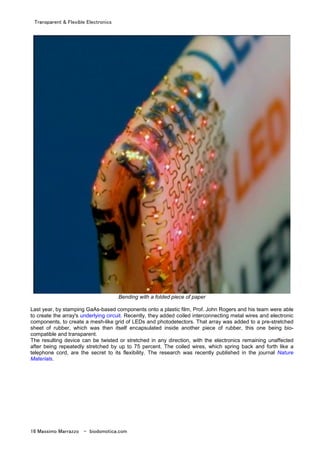 Transparent & Flexible Electronics
16 Massimo Marrazzo - biodomotica.com
Bending with a folded piece of paper
Last year, by stamping GaAs-based components onto a plastic film, Prof. John Rogers and his team were able
to create the array's underlying circuit. Recently, they added coiled interconnecting metal wires and electronic
components, to create a mesh-like grid of LEDs and photodetectors. That array was added to a pre-stretched
sheet of rubber, which was then itself encapsulated inside another piece of rubber, this one being bio-
compatible and transparent.
The resulting device can be twisted or stretched in any direction, with the electronics remaining unaffected
after being repeatedly stretched by up to 75 percent. The coiled wires, which spring back and forth like a
telephone cord, are the secret to its flexibility. The research was recently published in the journal Nature
Materials.
 