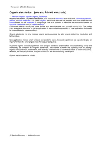 Transparent & Flexible Electronics
18 Massimo Marrazzo - biodomotica.com
Organic electronics (see also Printed electronic)
- http://en.wikipedia.org/wiki/Organic_electronics
Organic electronics, or plastic electronics, is a branch of electronics that deals with conductive polymers,
plastics, or small molecules. It is called 'organic' electronics because the polymers and small molecules are
carbon-based, like the molecules of living things. This is as opposed to traditional electronics which relies on
inorganic conductors such as copper or silicon.
Conductive polymers are lighter, more flexible, and less expensive than inorganic conductors. This makes
them a desirable alternative in many applications. It also creates the possibility of new applications that would
be impossible using copper or silicon.
Organic electronics not only includes organic semiconductors, but also organic dielectrics, conductors and
light emitters.
New applications include smart windows and electronic paper. Conductive polymers are expected to play an
important role in the emerging science of molecular computers.
In general organic conductive polymers have a higher resistance and therefore conduct electricity poorly and
inefficiently, as compared to inorganic conductors. Researchers currently are exploring ways of "doping"
organic semiconductors, like melanin, with relatively small amounts of conductive metals to boost conductivity.
However, for many applications, inorganic conductors will remain the only viable option.
Organic electronics can be printed.
 