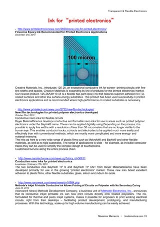 Transparent & Flexible Electronics
Massimo Marrazzo - biodomotica.com 19
IIIIIIIInnnnnnnnkkkkkkkk ffffffffoooooooorrrrrrrr ““““““““pppppppprrrrrrrriiiiiiiinnnnnnnntttttttteeeeeeeedddddddd eeeeeeeelllllllleeeeeeeeccccccccttttttttrrrrrrrroooooooonnnnnnnniiiiiiiiccccccccssssssss””””””””
- http://www.printelectronicnews.com/2820/epoxy-ink-for-printed-electronics/
Fine-Line Epoxy Ink Recommended for Printed Electronics Applications
December 2nd, 2010
Creative Materials, Inc., introduces 125-26, an exceptional conductive ink for screen- printing circuits with fine-
line widths and spaces. Creative Materials is expanding its line of products for the printed electronics market.
Our newest product, 125-26A/B119-44 is a flexible two-part epoxy ink that features superior adhesion to ITO-
coated surfaces and other low surface-energy substrates. This product has been used successfully in printed
electronics applications and is recommended where high-performance on coated substrates is necessary.
- http://www.printelectronicnews.com/2732/new-film-technologies/
New film technologies for printed polymer electronics developed
October 22nd, 2010
Conductive nano inks for flexible circuits
Bayer MaterialScience develops conductive and formable nano inks for use in areas such as printed polymer
electronics under the BayInk® name. These can be applied digitally using Depending on the process, it is
possible to apply line widths with a resolution of less than 30 micrometers that are no longer visible to the
human eye. This enables conductor tracks, contacts and electrodes to be applied much more easily and
effectively than with conventional methods, which are mostly more complicated and more energy- and
material-intensive.
The inks ad here to a very wide range of plastic films such as Makrofol® and Bayfol® and other flexible
materials, as well as to rigid substrates. The range of applications is wide – for example, as invisible conductor
tracks they can be used to simplify the complex design of touchscreens.
Customized service along the entire process chain.
- http://www.nanotech-now.com/news.cgi?story_id=36811
Conductive nano inks for printed electronics
Leverkusen | February 17th, 2010
The two conductive inks BayInk® TP S and BayInk® TP CNT from Bayer MaterialScience have been
developed primarily for use in the growing “printed electronics” market. These new inks boast excellent
adhesion to plastic films, other flexible substrates, glass, silicon and indium tin oxide.
- http://www.nanowerk.com/news/newsid=16884.php
Methode's Inkjet Printable Conductive Ink Allows Printing of Circuits on Polyester with No Secondary Curing
June 24, 2010
(Nanowerk News) Methode Development Company, a business unit of Methode Electronics, Inc., announces
that its conductive inkjet printable ink can now print circuits directly onto treated polyesters. The ink,
formulated for thermal and piezo inkjet systems, makes it possible for engineers to print working electrical
circuits, right from their desktops – facilitating product development, prototyping, and manufacturing
processes. With this technology, scale-up for high volume manufacturing can be easily achieved.
 