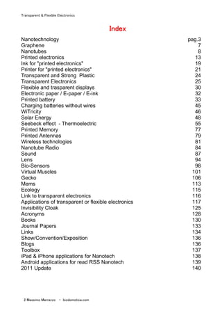 Transparent & Flexible Electronics
2 Massimo Marrazzo - biodomotica.com
IIIIIIIInnnnnnnnddddddddeeeeeeeexxxxxxxx
Nanotechnology pag.3
Graphene 7
Nanotubes 8
Printed electronics 13
Ink for "printed electronics" 19
Printer for "printed electronics" 21
Transparent and Strong Plastic 24
Transparent Electronics 25
Flexible and trasparent displays 30
Electronic paper / E-paper / E-ink 32
Printed battery 33
Charging batteries without wires 45
WiTricity 46
Solar Energy 48
Seebeck effect - Thermoelectric 55
Printed Memory 77
Printed Antennas 79
Wireless technologies 81
Nanotube Radio 84
Sound 87
Lens 94
Bio-Sensors 98
Virtual Muscles 101
Gecko 106
Mems 113
Ecology 115
Link to transparent electronics 116
Applications of transparent or flexible electronics 117
Invisibility Cloak 125
Acronyms 128
Books 130
Journal Papers 133
Links 134
Show/Convention/Exposition 136
Blogs 136
Toolbox 137
iPad & iPhone applications for Nanotech 138
Android applications for read RSS Nanotech 139
2011 Update 140
 
