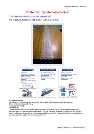 Transparent & Flexible Electronics
Massimo Marrazzo - biodomotica.com 21
PPPPPPPPrrrrrrrriiiiiiiinnnnnnnntttttttteeeeeeeerrrrrrrr ffffffffoooooooorrrrrrrr ““““““““pppppppprrrrrrrriiiiiiiinnnnnnnntttttttteeeeeeeedddddddd eeeeeeeelllllllleeeeeeeeccccccccttttttttrrrrrrrroooooooonnnnnnnniiiiiiiiccccccccssssssss””””””””
- http://www.ntera.com/technology/printing_processes.php
Web-Fed (Roll-to-Roll) Printed NCD Displays on Flexible Substrate
Printing Processes
NanoChromics Ink Systems are compatible with existing printing equipment and processes.
Sheet or Web-fed Screen Printing
Flexographic Printing
Inkjet Printing
Leveraging additive print processes, NanoChromics Ink Systems can be combined with other printed
electronic technologies (and traditional graphics inks) on the same substrate. Compatibility with existing,
widely available printing equipment minimizes capital investment for traditional graphics printers looking to
expand into printed electronics and functional media.
 