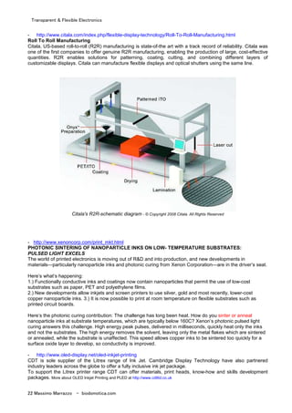 Transparent & Flexible Electronics
22 Massimo Marrazzo - biodomotica.com
- http://www.citala.com/index.php/flexible-display-technology/Roll-To-Roll-Manufacturing.html
Roll To Roll Manufacturing
Citala, US-based roll-to-roll (R2R) manufacturing is state-of-the art with a track record of reliability. Citala was
one of the first companies to offer genuine R2R manufacturing, enabling the production of large, cost-effective
quantities. R2R enables solutions for patterning, coating, cutting, and combining different layers of
customizable displays. Citala can manufacture flexible displays and optical shutters using the same line.
Citala's R2R-schematic diagram - © Copyright 2008 Citala. All Rights Reserved
- http://www.xenoncorp.com/print_mkt.html
PHOTONIC SINTERING OF NANOPARTICLE INKS ON LOW- TEMPERATURE SUBSTRATES:
PULSED LIGHT EXCELS
The world of printed electronics is moving out of R&D and into production, and new developments in
materials—particularly nanoparticle inks and photonic curing from Xenon Corporation—are in the driver’s seat.
Here’s what’s happening:
1.) Functionally conductive inks and coatings now contain nanoparticles that permit the use of low-cost
substrates such as paper, PET and polyethylene films.
2.) New developments allow inkjets and screen printers to use silver, gold and most recently, lower-cost
copper nanoparticle inks. 3.) It is now possible to print at room temperature on flexible substrates such as
printed circuit boards.
Here’s the photonic curing contribution: The challenge has long been heat. How do you sinter or anneal
nanoparticle inks at substrate temperatures, which are typically below 160C? Xenon’s photonic pulsed light
curing answers this challenge. High energy peak pulses, delivered in milliseconds, quickly heat only the inks
and not the substrates. The high energy removes the solvent, leaving only the metal flakes which are sintered
or annealed, while the substrate is unaffected. This speed allows copper inks to be sintered too quickly for a
surface oxide layer to develop, so conductivity is improved.
- http://www.oled-display.net/oled-inkjet-printing
CDT is sole supplier of the Litrex range of Ink Jet. Cambridge Display Technology have also partnered
industry leaders across the globe to offer a fully inclusive ink jet package.
To support the Litrex printer range CDT can offer materials, print heads, know-how and skills development
packages. More about OLED Inkjet Printing and PLED at http://www.cdtltd.co.uk
 
