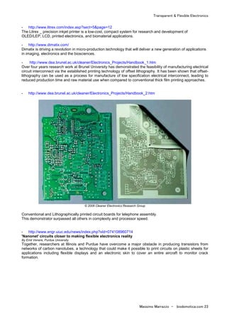 Transparent & Flexible Electronics
Massimo Marrazzo - biodomotica.com 23
- http://www.litrex.com/index.asp?sect=5&page=12
The Litrex _ precision inkjet printer is a low-cost, compact system for research and development of
OLED/LEP, LCD, printed electronics, and biomaterial applications.
- http://www.dimatix.com/
Dimatix is driving a revolution in micro-production technology that will deliver a new generation of applications
in imaging, electronics and the biosciences.
- http://www.dea.brunel.ac.uk/cleaner/Electronics_Projects/Handbook_1.htm
Over four years research work at Brunel University has demonstrated the feasibility of manufacturing electrical
circuit interconnect via the established printing technology of offset lithography. It has been shown that offset-
lithography can be used as a process for manufacture of low specification electrical interconnect, leading to
reduced production time and raw material use when compared to conventional thick film printing approaches.
- http://www.dea.brunel.ac.uk/cleaner/Electronics_Projects/Handbook_2.htm
© 2008 Cleaner Electronics Research Group
Conventional and Lithographically printed circuit boards for telephone assembly.
This demonstrator surpassed all others in complexity and processor speed.
- http://www.engr.uiuc.edu/news/index.php?xId=074108960714
'Nanonet' circuits closer to making flexible electronics reality
By Emil Venere, Purdue University
Together, researchers at Illinois and Purdue have overcome a major obstacle in producing transistors from
networks of carbon nanotubes, a technology that could make it possible to print circuits on plastic sheets for
applications including flexible displays and an electronic skin to cover an entire aircraft to monitor crack
formation.
 