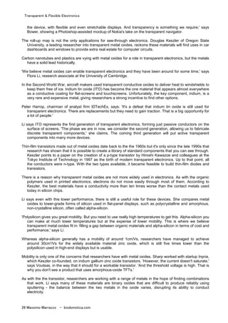 Transparent & Flexible Electronics
26 Massimo Marrazzo - biodomotica.com
the device, with flexible and even stretchable displays. And transparency is something we require,' says
Bower, showing a Photoshop-assisted mockup of Nokia's take on the transparent navigator.
The roll-up map is not the only applications for see-through electronics. Douglas Keszler of Oregon State
University, a leading researcher into transparent metal oxides, reckons these materials will find uses in car
dashboards and windows to provide extra real estate for computer circuits.
Carbon nanotubes and plastics are vying with metal oxides for a role in transparent electronics, but the metals
have a solid lead historically.
'We believe metal oxides can enable transparent electronics and they have been around for some time,' says
Flora Li, research associate at the University of Cambridge.
In the Second World War, aircraft makers used transparent conductive oxides to deliver heat to windshields to
keep them free of ice. Indium tin oxide (ITO) has become the one material that appears almost everywhere
as a conductive coating for flat-screens and touchscreens. Unfortunately, the key component, indium, is a
very rare and expensive metal, giving researchers a strong incentive to find other options.
Peter Harrop, chairman of analyst firm IDTechEx, says: 'It's a defeat that indium tin oxide is still used for
transparent electronics. There are replacements but they need to gain traction. That is a big opportunity for
a lot of people.'
Li says ITO represents the first generation of transparent electronics, forming just passive conductors on the
surface of screens. 'The phase we are in now, we consider the second generation, allowing us to fabricate
discrete transparent components,' she claims. The coming third generation will put active transparent
components into many more devices.
Thin-film transistors made out of metal oxides date back to the the 1960s but it's only since the late 1990s that
research has shown that it is possible to create a library of standard components that you can see through.
Keszler points to a paper on the creation of a p-type transistor by Hiroshi Kawazoe and colleagues at the
Tokyo Institute of Technology in 1997 as the birth of modern transparent electronics. Up to that point, all
the conductors were n-type. With the two types available, it became feasible to build thin-film diodes and
transistors.
There is a reason why transparent metal oxides are not more widely used in electronics. As with the organic
polymers used in printed electronics, electrons do not move easily through most of them. According to
Keszler, the best materials have a conductivity more than ten times worse than the contact metals used
today in silicon chips.
Li says even with this lower performance, there is still a useful role for these devices. She compares metal
oxides to lower-grade forms of silicon used in flat-panel displays, such as polycrystalline and amorphous,
non-crystalline silicon, often called alpha-silicon.
'Polysilicon gives you great mobility. But you need to use really high temperatures to get this. Alpha-silicon you
can make at much lower temperatures but at the expense of lower mobility. This is where we believe
transparent metal oxides fit in: filling a gap between organic materials and alpha-silicon in terms of cost and
performance,' says Li.
Whereas alpha-silicon generally has a mobility of around 1cm/Vs, researchers have managed to achieve
around 30cm'/Vs for the widely available material zinc oxide, which is still five times lower than the
polysilicon used in high-end displays but is usable.
Mobility is only one of the concerns that researchers have with metal oxides. Sharp worked with startup Inpria,
which Keszler co-founded, on indium gallium zinc oxide transistors. 'However, the current doesn't saturate,'
says Voutsas, in the way that it should for a workable transistor. 'And the threshold voltage is high. That is
why you don't see a product that uses amorphous-oxide TFTs.'
As with the the transistor, researchers are working with a range of metals in the hope of finding combinations
that work. Li says many of these materials are binary oxides that are difficult to produce reliably using
sputtering - the balance between the two metals in the oxide varies, disrupting its ability to conduct
electricity.
 