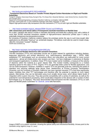 Transparent & Flexible Electronics
28 Massimo Marrazzo - biodomotica.com
- http://pubs.acs.org/doi/pdf/10.1021/nn800434d
Transparent Electronics Based on Transfer Printed Aligned Carbon Nanotubes on Rigid and Flexible
Substrates
Fumiaki N. Ishikawa, Hsiao-kang Chang, Koungmin Ryu, Po-chiang Chen, Alexander Badmaev, Lewis Gomez De Arco, Guozhen Shen
and Chongwu Zhou*
Department of Electrical Engineering, University of Southern California, Los Angeles, California 90089
ACS Nano, Article ASAP DOI: 10.1021/nn800434d Publication Date (Web): December 10, 2008
Report high-performance fully transparent thin-film transistors (TTFTs) on both rigid and flexible substrates.
- http://www.eurekalert.org/pub_releases/2008-12/uosc-urp121608.php
USC researchers print dense lattice of transparent nanotube transistors on flexible base
It's a clear, colorless disk about 5 inches in diameter that bends and twists like a playing card, with a lattice of
more than 20,000 nanotube transistors capable of high-performance electronics printed upon it using a
potentially inexpensive low-temperature process.
Its University of Southern California creators believe the prototype points the way to such long sought after
applications as affordable "head-up" car windshield displays. The lattices could also be used to create cheap,
ultra thin, low-power "e-paper" displays.
©2008 www.eurekalert.org
- http://www.nanowerk.com/spotlight/spotid=2062.php
Transparent and flexible electronics with nanowire transistors
Thin-film transistors (TFTs) and associated circuits are of great interest for applications including displays,
large-area electronics and printed electronics (e.g. radio-frequency identification tags - RFID). Well-
established TFT technologies such as amorphous silicon and poly-silicon are well-suited for many current
applications - almost all mobile phone color screens use them - but face challenges in extensions to flexible
and transparent applications. In addition, these TFTs have modest carrier mobilities, a measure of the velocity
of electrons within the material at a given electric field. The modest mobility corresponds to a modest
operating speed for this class of TFTs. Organic TFTs are generally better suited for flexible applications, and
can be made transparent. However, mobilities in organic TFTs are generally quite low, restricting the speed of
operation and requiring relatively large device sizes. Researchers at Purdue University, Northwestern
University, and the University of Southern California now have reported nanowire TFTs that have significantly
higher mobilities than other TFT technologies and therefore offer the potential to operate at much higher
speeds. Alternatively, they can be fabricated using much smaller device sizes, which allows higher levels of
integration within a given chip area. They also provide compatibility with a variety of substrates, as well as the
potential for room-temperature processing, which would allow integration of the devices with a number of other
technologies (e.g. for displays). "We have demonstrated fully-transparent thin-film transistors (TFTs) on both
glass and flexible plastic substrates" Dr. David B. Janes tells Nanowerk.
Image of NWTs on a plastic substrate, showing the optical clarity and mechanical flexibility. Arrows point to the
transistor array regions (Image: Dr. Janes)
 