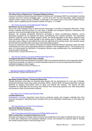 Transparent & Flexible Electronics
Massimo Marrazzo - biodomotica.com 29
http://www.innovations-report.com/html/reports/physics_astronomy/clear_future_electronics_transparent_memory_device_124145.html
The Clear Future of Electronics: Transparent Memory Device
A group of scientists at Korea Advanced Institute of Science and Technology (KAIST) has fabricated a working
computer chip that is almost completely clear -- the first of its kind. The new technology, called transparent
resistive random access memory (TRRAM), is described in this week's issue of the journal Applied Physics
Letters, which is published by the American Institute of Physics. 11.12.2008
- http://www.nanowerk.com/spotlight/spotid=1858.php
Electronics can be so transparent
One of the newly emerging areas of semiconductor technology is the field of transparent electronics. These
thin-film materials hold the promise of a new class of flexible and transparent electronic components that
would be more environmentally benign than current electronics.
However, the emerging transparent electronics technology is facing manufacturing problems: current
fabricating processes do not separate the device manufacturing from material synthesis. The transparent
electronic materials, which are largely inorganic oxides. are directly deposited on the device substrate under
harsh conditions which may cause damage to the existing layer or flexible substrate. The etching of small
dimension oxide multilayer is also difficult due to the low selectivity of the etching recipe. New research results
demonstrate that nanofabrication techniques could solve these problems.
A group of researchers from Clarkson University and Pacific Northwest National Laboratory report that clear
nanocrystals can serve as the appropriate electronic materials in the transparent device. "The purpose of our
work is to demonstrate the fabrication of transparent devices using nanofabrication and nanomaterials" Dr.
Feng Hua tells to Nanowerk.
By Michael Berger, Copyright 2008 Nanowerk LLC
- http://techon.nikkeibp.co.jp/article/HONSHI/20071024/141211/
Transparent Electronic Products Soon a Reality
Since the arrival of low-cost transparent transistors, R&D into transparent electronics has progressed rapidly.
It will soon be possible, for instance, to embed transparent electronic circuits into large areas like windows,
enabling the display of video imagery.
Copyright © 1995-2008 Nikkei Business Publications, Inc.
- http://dx.doi.org/doi:10.1038/nnano.2007.151
By Michael Berger, Copyright 2008 Nanowerk LLC
- http://nanoarchitecture.net/article/nanotubes-enable-flexible-transparent-electronics
Nanotubes Enable Flexible, Transparent Electronics
Flexible electronics have taken an important leap forward with the development of a new type of flexible,
transparent electrode made using carbon nanotubes (CNTs). Jackson State University researchers made the
electrode by applying boron-doped CNTs to glass and polymer film surfaces. The devices are 89%
transparent to visible light and are robust; they maintain their conducting properties even after being folded
and exposed to harsh environmental conditions.
- http://www.azom.com/News.asp?NewsID=7446
Invisible Electronics
Northwestern University researchers report that by combining organic and inorganic materials they have
produced transparent, high-performance transistors that can be assembled inexpensively on both glass and
plastics.
- http://npl.postech.ac.kr/?mid=Trans_Electronic
Advanced Display Nanodevice
Transparent Thin film transistor(TFT)
- http://oregonstate.edu/dept/ncs/newsarch/2006/Feb06/license2.htm
OSU Licenses New Transparent Electronics to HP
Scientists and engineers at Oregon State University have developed a new class of materials that can be used
to create safe, inexpensive and transparent electronic circuits, and licensed the exclusive rights to develop
and market products based on this technology to HP.
 