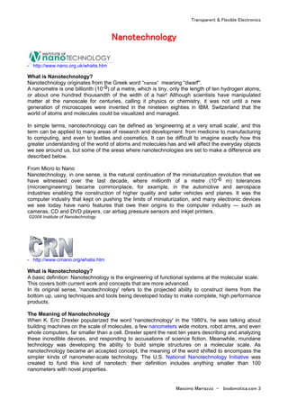 Transparent & Flexible Electronics
Massimo Marrazzo - biodomotica.com 3
NNNNNNNNaaaaaaaannnnnnnnooooooootttttttteeeeeeeecccccccchhhhhhhhnnnnnnnnoooooooollllllllooooooooggggggggyyyyyyyy
- http://www.nano.org.uk/whatis.htm
What is Nanotechnology?
Nanotechnology originates from the Greek word “nanos” meaning “dwarf".
A nanometre is one billionth (10-9) of a metre, which is tiny, only the length of ten hydrogen atoms,
or about one hundred thousandth of the width of a hair! Although scientists have manipulated
matter at the nanoscale for centuries, calling it physics or chemistry, it was not until a new
generation of microscopes were invented in the nineteen eighties in IBM, Switzerland that the
world of atoms and molecules could be visualized and managed.
In simple terms, nanotechnology can be defined as 'engineering at a very small scale', and this
term can be applied to many areas of research and development: from medicine to manufacturing
to computing, and even to textiles and cosmetics. It can be difficult to imagine exactly how this
greater understanding of the world of atoms and molecules has and will affect the everyday objects
we see around us, but some of the areas where nanotechnologies are set to make a difference are
described below.
From Micro to Nano
Nanotechnology, in one sense, is the natural continuation of the miniaturization revolution that we
have witnessed over the last decade, where millionth of a metre (10-6 m) tolerances
(microengineering) became commonplace, for example, in the automotive and aerospace
industries enabling the construction of higher quality and safer vehicles and planes. It was the
computer industry that kept on pushing the limits of miniaturization, and many electronic devices
we see today have nano features that owe their origins to the computer industry — such as
cameras, CD and DVD players, car airbag pressure sensors and inkjet printers.
©2008 Institute of Nanotechnology
- http://www.crnano.org/whatis.htm
What is Nanotechnology?
A basic definition: Nanotechnology is the engineering of functional systems at the molecular scale.
This covers both current work and concepts that are more advanced.
In its original sense, 'nanotechnology' refers to the projected ability to construct items from the
bottom up, using techniques and tools being developed today to make complete, high performance
products.
The Meaning of Nanotechnology
When K. Eric Drexler popularized the word 'nanotechnology' in the 1980's, he was talking about
building machines on the scale of molecules, a few nanometers wide motors, robot arms, and even
whole computers, far smaller than a cell. Drexler spent the next ten years describing and analyzing
these incredible devices, and responding to accusations of science fiction. Meanwhile, mundane
technology was developing the ability to build simple structures on a molecular scale. As
nanotechnology became an accepted concept, the meaning of the word shifted to encompass the
simpler kinds of nanometer-scale technology. The U.S. National Nanotechnology Initiative was
created to fund this kind of nanotech: their definition includes anything smaller than 100
nanometers with novel properties.
 