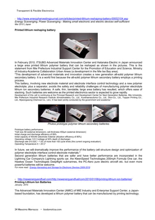 Transparent & Flexible Electronics
34 Massimo Marrazzo - biodomotica.com
- http://www.energyharvestingjournal.com/articles/printed-lithium-reshaping-battery-00002104.asp
Energy Scavenging, Power Scavenging - Making small electronic and electric devices self-sufficient
Mar 2010 | Japan
Printed lithium reshaping battery
In February 2010, ITSUBO Advanced Materials Innovation Center and Hatanaka Electric in Japan announced
a large area printed lithium polymer battery that can be reshaped as shown in the pictures. This is the
statement from Mie Prefecture Industrial Support Center for the Promotion of Education and Science, Ministry
of Industry-Academia Collaboration Urban Areas (a development in the Mie Ise Bay area).
"This development of advanced materials and innovation creates a new generation all-solid polymer lithium
secondary battery. It is a world first because the all-solid polymer lithium secondary battery employs a printing
process.
This battery, involving new electrode material and electrode interface control technology and a new polymer
electrolyte, plus a separator, avoids the safety and reliability challenges of manufacturing polymer electrolyte
lithium ion secondary batteries. A safe, thin, bendable, large area battery has resulted, which offers ease of
stacking. Such batteries are welcome as the printed electronics sector is expected to grow rapidly.
Development of this cell is continuing at the Principal Research and Development Center for Next Generation Batteries, Mie University,
Mie Prefecture Industrial Research Institute (Kinseimatekku Co., Ltd., Kurehaerasutoma Co., Ltd., Shin-Co., Ltd., Toppan Printing Co.,
Ltd., Myeongseong Chemical Co., Ltd.). It has been jointly conducted by the government and academia."
Photos prototype polymer lithium secondary batteries
Prototype battery performance
"Cell size A6 (external dimension), cell thickness 450µm (external dimension)
Initial charge and discharge efficiency of 99%
Initial capacity of 45mAh (electrode material utilization efficiency of 80%)
Operating voltage 1.8 V (voltage at 50% depth of discharge)
Discharge rate of 0.02C ~ 1.0C of more than 100 cycle times (the current ongoing evaluation)
Operating Temperature 0 ~ 25 C°
In future, we will dramatically improve the performance of the battery cell structure design and optimization of
polymer electrolyte interface control electrode materials."
Second generation lithium batteries that are safer and have better performance are incorporated in the
Lightning Car Company's Lightning sports car, the KleenSpeed Technologies 200mph Formula One car, the
Hawkes Ocean Technologies Deepflight submarines, the PC-Aero pure electric aircraft etc. but even more
powerful batteries will be welcome.
For more read : Energy Harvesting and Storage for Electronic Devices 2009-2019
- http://newenergyandfuel.com/http:/newenergyandfuel/com/2010/01/08/printing-lithium-ion-batteries/
Printing Lithium Ion Batteries
January 2010
The Advanced Materials Innovation Center (AMIC) of MIE Industry and Enterprise Support Center, a Japan-
based foundation, has developed a lithium polymer battery that can be manufactured by printing technology.
 