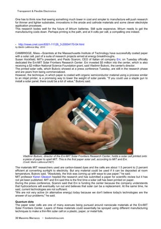 Transparent & Flexible Electronics
36 Massimo Marrazzo - biodomotica.com
One has to think now that seeing something much lower in cost and simpler to manufacture will push research
for thinner and lighter substrates, innovations in the anode and cathode materials and some clever electrolyte
application processes.
This research bodes well for the future of lithium batteries. Still quite expensive, lithium needs to get the
manufacturing costs down. Perhaps printing is the path, and at 4 volts per cell, a compelling one indeed.
- http://news.cnet.com/8301-11128_3-20004170-54.html
by Martin LaMonica May 2010
CAMBRIDGE, Mass.--Scientists at the Massachusetts Institute of Technology have successfully coated paper
with a solar cell, part of a suite of research projects aimed at energy breakthroughs.
Susan Hockfield, MIT's president, and Paolo Scaroni, CEO of Italian oil company Eni, on Tuesday officially
dedicated the Eni-MIT Solar Frontiers Research Center. Eni invested $5 million into the center, which is also
receiving a $2 million National Science Foundation grant, said Vladimir Bulovic, the center's director.
The printed solar cells, which Bulovic showed at a press conference Tuesday, are still in the research phase
and are years from being commercialized.
However, the technique, in which paper is coated with organic semiconductor material using a process similar
to an inkjet printer, is a promising way to lower the weight of solar panels. "If you could use a staple gun to
install a solar panel, there could be a lot of value," Bulovic said.
Vladimir Bulovic, director of the Eni-MIT Solar Frontiers Research Center, holds a solar cell printed onto
a piece of paper to spell MIT. This is the first paper solar cell, according to MIT and Eni.
(Credit: Martin LaMonica/CNET)
The materials MIT researchers used are carbon-based dyes and the cells are about 1.5 percent to 2 percent
efficient at converting sunlight to electricity. But any material could be used if it can be deposited at room
temperature, Bulovic said. "Absolutely, the trick was coming up with ways to use paper," he said.
MIT professor Karen Gleason headed the research and has submitted a paper for scientific review but it has
not yet been published. MIT and Eni said this is the first time a solar cell has been printed on paper.
During the press conference, Scaroni said that Eni is funding the center because the company understands
that hydrocarbons will eventually run out and believes that solar can be a replacement. At the same time, he
said, current technologies are not sufficient.
"We are not very active (in alternative energy) today because we don't believe today's technologies are the
answer of our problems," he said.
Quantum dots
The paper solar cells are one of many avenues being pursued around nanoscale materials at the Eni-MIT
Solar Frontiers Center. Layers of these materials could essentially be sprayed using different manufacturing
techniques to make a thin-film solar cell on a plastic, paper, or metal foils.
 
