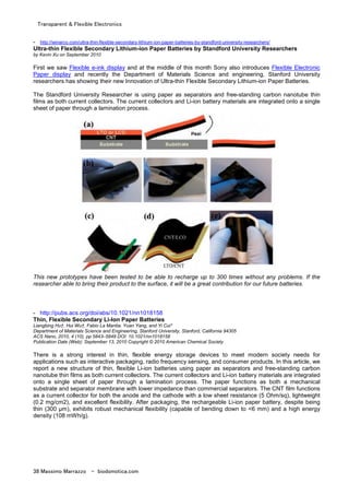 Transparent & Flexible Electronics
38 Massimo Marrazzo - biodomotica.com
- http://winarco.com/ultra-thin-flexible-secondary-lithium-ion-paper-batteries-by-standford-university-researchers/
Ultra-thin Flexible Secondary Lithium-ion Paper Batteries by Standford University Researchers
by Kevin Xu on September 2010
First we saw Flexible e-ink display and at the middle of this month Sony also introduces Flexible Electronic
Paper display and recently the Department of Materials Science and engineering, Stanford University
researchers has showing their new Innovation of Ultra-thin Flexible Secondary Lithium-ion Paper Batteries.
The Standford University Researcher is using paper as separators and free-standing carbon nanotube thin
films as both current collectors. The current collectors and Li-ion battery materials are integrated onto a single
sheet of paper through a lamination process.
This new prototypes have been tested to be able to recharge up to 300 times without any problems. If the
researcher able to bring their product to the surface, it will be a great contribution for our future batteries.
- http://pubs.acs.org/doi/abs/10.1021/nn1018158
Thin, Flexible Secondary Li-Ion Paper Batteries
Liangbing Hu†, Hui Wu†, Fabio La Mantia, Yuan Yang, and Yi Cui*
Department of Materials Science and Engineering, Stanford University, Stanford, California 94305
ACS Nano, 2010, 4 (10), pp 5843–5848 DOI: 10.1021/nn1018158
Publication Date (Web): September 13, 2010 Copyright © 2010 American Chemical Society
There is a strong interest in thin, flexible energy storage devices to meet modern society needs for
applications such as interactive packaging, radio frequency sensing, and consumer products. In this article, we
report a new structure of thin, flexible Li-ion batteries using paper as separators and free-standing carbon
nanotube thin films as both current collectors. The current collectors and Li-ion battery materials are integrated
onto a single sheet of paper through a lamination process. The paper functions as both a mechanical
substrate and separator membrane with lower impedance than commercial separators. The CNT film functions
as a current collector for both the anode and the cathode with a low sheet resistance (5 Ohm/sq), lightweight
(0.2 mg/cm2), and excellent flexibility. After packaging, the rechargeable Li-ion paper battery, despite being
thin (300 µm), exhibits robust mechanical flexibility (capable of bending down to <6 mm) and a high energy
density (108 mWh/g).
 