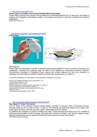 Transparent & Flexible Electronics
Massimo Marrazzo - biodomotica.com 39
- http://www.powerpaper.com/
Power Paper's printable, environment-friendly battery technology.
Power Paper pioneered the industry's first printable thin and flexible batteries over 10 years ago, and today its
batteries and integration technologies enable a vast range of products for consumer, medical, and industrial
applications.
©2008 Power Paper Ltd.
- http://www.powerpaper.com/?categoryId=33405
Power Paper
Specifications
Power Paper has developed a number of standard clean printed batteries for use in a variety of products and
applications. Currently, the company does not offer its thin batteries as stand-alone products, however,
manufacturers interested in integrating Power Paper's thin printed batteries into their own products, or
engaging in joint development projects, please see partnership opportunities or contact us.
The general specifications for Power Paper’s current generation of batteries are as follows:
Primary cell (multiple cell battery packs are possible) 1.5V
Typical thickness (total) 0.7 mm
Bending radius 2.5cm (1 inch)
Nominal continuous current density (per active area) 0.1 mA/cm 2
Nominal capacity (per active area) 4.5 mAh/cm 2
Nominal internal resistance (1kHz impedance) 50 Ohm max
Shelf life 3 years
Temperature operating range -20°C to +60°C
- http://www.bluesparktechnologies.com/index2.html
Blue Spark UT (Ultra-Thin) Series
The UT Series is the industry’s thinnest printed battery currently in production, with a 30 percent slimmer
laminate profile (as thin as 500 microns ~ 0.020 in). The batteries are extremely flexible and durable, even
under high duty levels, and offer the same “green” advantages as the ST Series.
UT batteries are available in a variety of shapes and sizes. Typical standard form factors are 1.5V, capable of
delivering approximately 12 mAh of energy, with peak drain currents of at least 1 mA. Overall voltage, storage
capacity and thickness can be adjusted according to each customer’s power requirements.
©2010 Blue Spark Technologies.
 