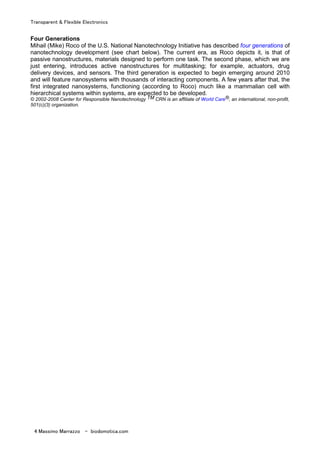Transparent & Flexible Electronics
4 Massimo Marrazzo - biodomotica.com
Four Generations
Mihail (Mike) Roco of the U.S. National Nanotechnology Initiative has described four generations of
nanotechnology development (see chart below). The current era, as Roco depicts it, is that of
passive nanostructures, materials designed to perform one task. The second phase, which we are
just entering, introduces active nanostructures for multitasking; for example, actuators, drug
delivery devices, and sensors. The third generation is expected to begin emerging around 2010
and will feature nanosystems with thousands of interacting components. A few years after that, the
first integrated nanosystems, functioning (according to Roco) much like a mammalian cell with
hierarchical systems within systems, are expected to be developed.
© 2002-2008 Center for Responsible Nanotechnology TM CRN is an affiliate of World Care®, an international, non-profit,
501(c)(3) organization.
 