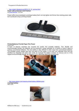 Transparent & Flexible Electronics
40 Massimo Marrazzo - biodomotica.com
- http://ozlab1.blogspot.com/2010_01_01_archive.html
Power cells produced T-shirt fashion
By James Sherwood July 2009
Power boffins have developed a prototype battery that’s not only lighter and thinner than existing power cells,
but is produced using a printing process.
Printed Batteries Provide Paper-Thin Power
August 2009
A team of German scientists has invented the world's first printable batteries. Thin, flexible and
environmentally friendly, the batteries can be produced in large quantities for a fraction of what it takes to
produce conventional batteries. The new battery is also different in other ways from conventional batteries.
The printable version weighs less than one gram on the scales, is not even one millimeter thick and can
therefore be integrated into bank cash cards, for example.The battery contains no mercury and is in this
respect environmentally friendly. Its voltage is 1.5 V, which lies within the normal range.
- http://www.elektor.com/news/a-printed-battery.860844.lynkx
A printed battery
March 2009
 