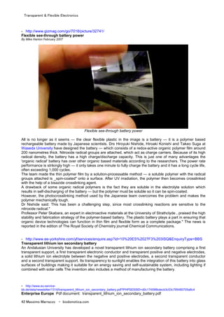 Transparent & Flexible Electronics
42 Massimo Marrazzo - biodomotica.com
- http://www.gizmag.com/go/7018/picture/32741/
Flexible see-through battery power
By Mike Hanlon February 2007
Flexible see-through battery power
All is no longer as it seems — the clear flexible plastic in the image is a battery — it is a polymer based
rechargeable battery made by Japanese scientists. Drs Hiroyuki Nishide, Hiroaki Konishi and Takeo Suga at
Waseda University have designed the battery — which consists of a redox-active organic polymer film around
200 nanometres thick. Nitroxide radical groups are attached, which act as charge carriers. Because of its high
radical density, the battery has a high charge/discharge capacity. This is just one of many advantages the
'organic radical' battery has over other organic based materials according to the researchers. The power rate
performance is strikingly high — it only takes one minute to fully charge the battery and it has a long cycle life,
often exceeding 1,000 cycles.
The team made the thin polymer film by a solution-processable method — a soluble polymer with the radical
groups attached is _spin-coated" onto a surface. After UV irradiation, the polymer then becomes crosslinked
with the help of a bisazide crosslinking agent.
A drawback of some organic radical polymers is the fact they are soluble in the electrolyte solution which
results in self-discharging of the battery — but the polymer must be soluble so it can be spin-coated.
However, the photocrosslinking method used by the Japanese team overcomes the problem and makes the
polymer mechanically tough.
Dr Nishide said: This has been a challenging step, since most crosslinking reactions are sensitive to the
nitroxide radical."
Professor Peter Skabara, an expert in electroactive materials at the University of Strathclyde , praised the high
stability and fabrication strategy of the polymer-based battery. The plastic battery plays a part in ensuring that
organic device technologies can function in thin film and flexible form as a complete package." The news is
reported in the edition of The Royal Society of Chemistry journal Chemical Communications.
- http://www.ee-yorkshire.com/yf/services/enquire.asp?id=10%20ES%2027F3%203ISQ&EnquiryType=BBS
Transparent lithium ion secondary battery
An Andalusian University has developed a novel transparent lithium ion secondary battery comprising a first
transparent support, a first transparent electronic conductor and transparent positive and negative electrodes,
a solid lithium ion electrolyte between the negative and positive electrodes, a second transparent conductor
and a second transparent support. Its transparency to sunlight enables the integration of this battery into glass
surfaces of buildings making it suitable for an energy saving and self-sustainable system, including lighting if
combined with solar cells The invention also includes a method of manufacturing the battery.
- http://www.eu-service-
bb.de/data/newsletter/1314/transparent_lithium_ion_secondary_battery.pdf?PHPSESSID=d0c174598bdecb3c53c795480705a8c4
Enterprise Europe Pdf document: transparent_lithium_ion_secondary_battery.pdf
 