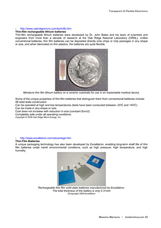 Transparent & Flexible Electronics
Massimo Marrazzo - biodomotica.com 43
- http://www.oakridgemicro.com/tech/tfb.htm
Thin-film rechargeable lithium batteries
Thin-film rechargeable lithium batteries were developed by Dr. John Bates and his team of scientists and
engineers from more than a decade of research at the Oak Ridge National Laboratory (ORNL). Unlike
conventional batteries, thin film batteries can be deposited directly onto chips or chip packages in any shape
or size, and when fabricated on thin plastics, the batteries are quite flexible.
Miniature thin film lithium battery on a ceramic substrate for use in an implantable medical device.
Some of the unique properties of thin-film batteries that distinguish them from conventional batteries include:
All solid state construction
Can be operated at high and low temperatures (tests have been conducted between -20°C and 140°C)
Can be made in any shape or size
Cost does not increase with reduction in size (constant $/cm2)
Completely safe under all operating conditions.
Copyright © 2008 Oak Ridge Micro-Energy, Inc.
- http://www.excellatron.com/advantage.htm
Thin Film Batteries
A unique packaging technology has also been developed by Excellatron, enabling long-term shelf life of thin
film batteries under harsh environmental conditions, such as high pressure, high temperature, and high
humidity.
Rechargeable thin film solid state batteries manufactured by Excellatron.
The total thickness of the battery is only 0.31mm
©Copyright 2008 Excellatron
 