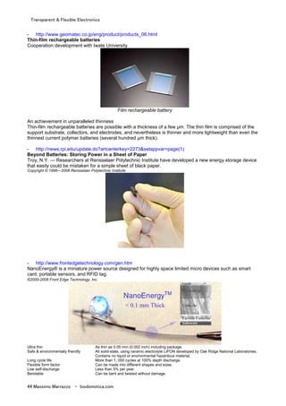 Transparent & Flexible Electronics
44 Massimo Marrazzo - biodomotica.com
- http://www.geomatec.co.jp/eng/product/products_06.html
Thin-film rechargeable batteries
Cooperation development with Iwate University
Film rechargeable battery
An achievement in unparalleled thinness
Thin-film rechargeable batteries are possible with a thickness of a few µm. The thin film is comprised of the
support substrate, collectors, and electrodes, and nevertheless is thinner and more lightweight than even the
thinnest current polymer batteries (several hundred µm thick).
- http://news.rpi.edu/update.do?artcenterkey=2273&setappvar=page(1)
Beyond Batteries: Storing Power in a Sheet of Paper
Troy, N.Y. — Researchers at Rensselaer Polytechnic Institute have developed a new energy storage device
that easily could be mistaken for a simple sheet of black paper.
Copyright © 1996—2008 Rensselaer Polytechnic Institute
- http://www.frontedgetechnology.com/gen.htm
NanoEnergy® is a miniature power source designed for highly space limited micro devices such as smart
card, portable sensors, and RFID tag.
©2000-2008 Front Edge Technology, Inc.
Ultra thin As thin as 0.05 mm (0.002 inch) including package.
Safe & environmentally friendly All solid-state, using ceramic electrolyte LiPON developed by Oak Ridge National Laboratories.
Contains no liquid or environmental hazardous material.
Long cycle life More than 1, 000 cycles at 100% depth discharge.
Flexible form factor Can be made into different shapes and sizes.
Low self-discharge Less than 5% per year.
Bendable Can be bent and twisted without damage.
 
