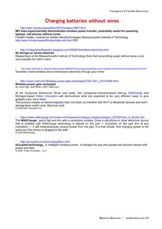 Transparent & Flexible Electronics
Massimo Marrazzo - biodomotica.com 45
CCCCCCCChhhhhhhhaaaaaaaarrrrrrrrggggggggiiiiiiiinnnnnnnngggggggg bbbbbbbbaaaaaaaatttttttttttttttteeeeeeeerrrrrrrriiiiiiiieeeeeeeessssssss wwwwwwwwiiiiiiiitttttttthhhhhhhhoooooooouuuuuuuutttttttt wwwwwwwwiiiiiiiirrrrrrrreeeeeeeessssssss
- http://web.mit.edu/newsoffice/2007/wireless-0607.html
MIT team experimentally demonstrates wireless power transfer, potentially useful for powering
laptops, cell phones without cords.
Franklin Hadley, Institute for Soldier Nanotechnologies Massachusetts Institute of Technology
http://web.mit.edu/newsoffice/techtalk-info.html PDF
- http://12degreesoffreedom.blogspot.com/2008/03/wireless-electricity.html
No strings (or wires) attached
Researchers at the Massachusetts Institute of Technology think that transmitting power without wires is not
only possible but within reach.
- http://www.dailymail.co.uk/sciencetech/article-460602/The-end-plug-Scientists-invent-wireless-device-beams-electricity-home.html
Scientists invent wireless device that beams electricity through your home
- http://news.cnet.com/Wireless-power-gets-recharged/2100-1041_3-6147684.html
Wireless power gets recharged
By Erica Ogg Staff Writer, CNET News.com
At the Consumer Electronics Show next week, two companies--Arizona-based start-up WildCharge and
Michigan-based Fulton Innovation--will demonstrate what are expected to be very different ways to give
gadgets juice, sans wires.
The process creates an electromagnetic field, but does not interfere with Wi-Fi or Bluetooth devices and won't
demagnetize credit cards, Baarman said.
© 2008 CBS Interactive Inc
- https://www.wildcharge.com/index.cfm/fuseaction/category.display/category_ID/255/How_It_Works.htm
The WildCharger pad is flat and thin with a conductive surface. Once a cell phone or other electronic device
that is enabled with WildCharge technology is placed on the pad — anywhere on the pad and at any
orientation — it will instantaneously receive power from the pad. It is that simple. And charging speed is the
same as if the device is plugged to the wall!
© 2008 WildCharge_
- http://ecoupled.com/technologyMain.html
eCoupled technology_ is intelligent wireless power. It changes the way that people and devices interact with
power and data.
© 2008 Fulton Innovation , LLC
 