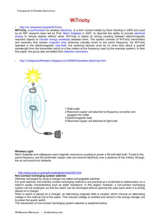 Transparent & Flexible Electronics
46 Massimo Marrazzo - biodomotica.com
WWWWWWWWiiiiiiiiTTTTTTTTrrrrrrrriiiiiiiicccccccciiiiiiiittttttttyyyyyyyy
- http://en.wikipedia.org/wiki/WiTricity
WiTricity, a portmanteau for wireless electricity, is a term coined initially by Dave Gerding in 2005 and used
by an MIT research team led by Prof. Marin Soljaèiæ in 2007, to describe the ability to provide electrical
energy to remote objects without wires. WiTricity is based on strong coupling between electromagnetic
resonant objects to transfer energy wirelessly between them. The system consists of WiTricity transmitters
and receivers that contain magnetic loop antennas critically tuned to the same frequency. As WiTricity
operates in the electromagnetic near-field, the receiving devices must be no more than about a quarter
wavelength from the transmitter (which is a few meters at the frequency used by the example system). In their
first paper, the group also simulated GHz dielectric resonators.
- http://12degreesoffreedom.blogspot.com/2008/03/wireless-electricity.html
1 Wall outlet
2 Resonant copper coil attached to frequency converter and
plugged into outlet
3 Electromagnetic field
4 Resonant copper coil attached to light bulb
Wireless Light
Marin Soljaèiæ and colleagues used magnetic resonance coupling to power a 60-watt light bulb. Tuned to the
same frequency, two 60-centimeter copper coils can transmit electricity over a distance of two meters, through
the air and around an obstacle.
- http://www.jcwa.or.jp/eng/knowledge/tech/tech05.html
Non-contact recharging system watches
Watches recharged by using a charger are called rechargeable watches.
For wrist watches, the ordinary contact recharging method is not practical as it could lead to deterioration on a
watch's quality characteristics such as water resistance. In this regard, however, a non-contact recharging
system can be employed, so that the watch can be recharged without opening the case back when it is simply
placed on a charger.
When a watch is placed on a charger, an alternating magnetic field is created, which induces an alternating
voltage in the internal coil of the watch. This induced voltage is rectified and stored in the energy storage unit
to power the quartz watch.
The mechanism of non-contact recharging system watches is explained below.
 