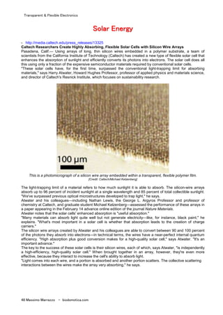 Transparent & Flexible Electronics
48 Massimo Marrazzo - biodomotica.com
SSSSSSSSoooooooollllllllaaaaaaaarrrrrrrr EEEEEEEEnnnnnnnneeeeeeeerrrrrrrrggggggggyyyyyyyy
- http://media.caltech.edu/press_releases/13325
Caltech Researchers Create Highly Absorbing, Flexible Solar Cells with Silicon Wire Arrays
Pasadena, Calif.— Using arrays of long, thin silicon wires embedded in a polymer substrate, a team of
scientists from the California Institute of Technology (Caltech) has created a new type of flexible solar cell that
enhances the absorption of sunlight and efficiently converts its photons into electrons. The solar cell does all
this using only a fraction of the expensive semiconductor materials required by conventional solar cells.
"These solar cells have, for the first time, surpassed the conventional light-trapping limit for absorbing
materials," says Harry Atwater, Howard Hughes Professor, professor of applied physics and materials science,
and director of Caltech's Resnick Institute, which focuses on sustainability research.
This is a photomicrograph of a silicon wire array embedded within a transparent, flexible polymer film.
[Credit: Caltech/Michael Kelzenberg]
The light-trapping limit of a material refers to how much sunlight it is able to absorb. The silicon-wire arrays
absorb up to 96 percent of incident sunlight at a single wavelength and 85 percent of total collectible sunlight.
"We've surpassed previous optical microstructures developed to trap light," he says.
Atwater and his colleagues—including Nathan Lewis, the George L. Argyros Professor and professor of
chemistry at Caltech, and graduate student Michael Kelzenberg—assessed the performance of these arrays in
a paper appearing in the February 14 advance online edition of the journal Nature Materials.
Atwater notes that the solar cells' enhanced absorption is "useful absorption."
"Many materials can absorb light quite well but not generate electricity—like, for instance, black paint," he
explains. "What's most important in a solar cell is whether that absorption leads to the creation of charge
carriers."
The silicon wire arrays created by Atwater and his colleagues are able to convert between 90 and 100 percent
of the photons they absorb into electrons—in technical terms, the wires have a near-perfect internal quantum
efficiency. "High absorption plus good conversion makes for a high-quality solar cell," says Atwater. "It's an
important advance."
The key to the success of these solar cells is their silicon wires, each of which, says Atwater, "is independently
a high-efficiency, high-quality solar cell." When brought together in an array, however, they're even more
effective, because they interact to increase the cell's ability to absorb light.
"Light comes into each wire, and a portion is absorbed and another portion scatters. The collective scattering
interactions between the wires make the array very absorbing," he says.
 