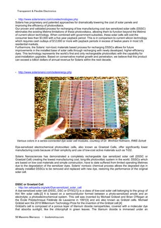Transparent & Flexible Electronics
50 Massimo Marrazzo - biodomotica.com
- http://www.solarisnano.com/coretechnologies.php
Solaris has proprietary and patented approaches for dramatically lowering the cost of solar panels and
improving the efficiency of photovoltaics.
Our proven and validated process for recharging of low manufacturing cost dye sensitized solar cells (DSSC)
eliminates the existing lifetime limitations of these photovoltaics, allowing them to function beyond the lifetime
of current silicon technology. When combined with government subsidies, these solar cells will cost the
consumer less than $3,000 with a five year payback period. This is in comparison to current silicon technology
which requires cash outlays of $12,000 or more with payback periods in excess of twelve years in most US
residential markets.
Furthermore, the Solaris’ non-toxic materials based process for recharging DSSCs allows for future
improvements in the installed base of solar cells through recharging with newly developed, higher-efficiency
dyes. This technology represents the world’s first and only rechargeable photovoltaic with the capability for
post-installation upgrades. Based on conservative market growth and penetration, we believe that this product
can exceed a billion dollars of annual revenue for Solaris within the next decade.
- http://www.solarisnano.com/solarenergy.php
Various colors in a series-connected dye solar cell modules, courtesy of Dr. Winfried Hofmann, RWE-Schott
Dye-sensitized electrochemical photovoltaic cells, also known as Graetzel Cells, offer significantly lower
manufacturing costs because of their simplicity and use of low-cost active materials such as TiO2.
Solaris Nanosciences has demonstrated a completely rechargeable dye sensitized solar cell (DSSC or
Graetzel Cell) creating the lowest manufacturing cost, long-life photovoltaic system in the world. DSSCs which
are based on low cost materials and simple construction, have to date suffered from limited operating lifetimes
due to the degradation of the sensitizer dyes. Solaris' nontoxic chemical process allows the degraded dye in
already installed DSSCs to be removed and replaced with new dye, restoring the performance of the original
solar cell.
DSSC or Graetzel Cell
- http://en.wikipedia.org/wiki/Dye-sensitized_solar_cell
A dye-sensitized solar cell (DSSC, DSC or DYSC[1]) is a class of low-cost solar cell belonging to the group of
thin film solar cells.[2] It is based on a semiconductor formed between a photo-sensitized anode and an
electrolyte; a photoelectrochemical system. This cell was invented by Michael Grätzel and Brian O'Regan at
the École Polytechnique Fédérale de Lausanne in 1991[3] and are also known as Grätzel cells. Michael
Grätzel won the 2010 Millennium Technology Prize for the invention of the Grätzel cell.[4]
Grätzel's cell is composed of a porous layer of titanium dioxide nanoparticles, covered with a molecular dye
that absorbs sunlight, like the chlorophyll in green leaves. The titanium dioxide is immersed under an
 