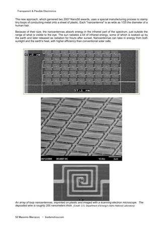 Transparent & Flexible Electronics
52 Massimo Marrazzo - biodomotica.com
The new approach, which garnered two 2007 Nano50 awards, uses a special manufacturing process to stamp
tiny loops of conducting metal onto a sheet of plastic. Each "nanoantenna" is as wide as 1/25 the diameter of a
human hair.
Because of their size, the nanoantennas absorb energy in the infrared part of the spectrum, just outside the
range of what is visible to the eye. The sun radiates a lot of infrared energy, some of which is soaked up by
the earth and later released as radiation for hours after sunset. Nanoantennas can take in energy from both
sunlight and the earth's heat, with higher efficiency than conventional solar cells.
An array of loop nanoantennas, imprinted on plastic and imaged with a scanning electron microscope. The
deposited wire is roughly 200 nanometers thick. (Credit: U.S. Department of Energy's Idaho National Laboratory)
 