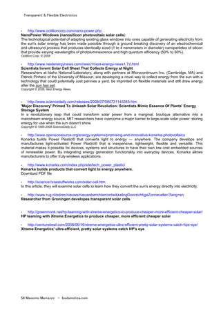 Transparent & Flexible Electronics
54 Massimo Marrazzo - biodomotica.com
- http://www.octillioncorp.com/nano-power.php
NanoPower Windows (nanosilicon photovoltaic solar cells)
The technological potential of adapting existing glass windows into ones capable of generating electricity from
the sun's solar energy has been made possible through a ground breaking discovery of an electrochemical
and ultrasound process that produces identically sized (1 to 4 nanometers in diameter) nanoparticles of silicon
that provide varying wavelengths of photoluminescence and high quantum efficiency (50% to 60%).
Octillion Corp. © 2008
- http://www.nextenergynews.com/news1/next-energy-news1.7d.html
Scientists Invent Solar Cell Sheet That Collects Energy at Night
Researchers at Idaho National Laboratory, along with partners at Microcontinuum Inc. (Cambridge, MA) and
Patrick Pinhero of the University of Missouri, are developing a novel way to collect energy from the sun with a
technology that could potentially cost pennies a yard, be imprinted on flexible materials and still draw energy
after the sun has set.
Copyright © 2008, Next Energy News.
- http://www.sciencedaily.com/releases/2008/07/080731143345.htm
'Major Discovery' Primed To Unleash Solar Revolution: Scientists Mimic Essence Of Plants' Energy
Storage System
In a revolutionary leap that could transform solar power from a marginal, boutique alternative into a
mainstream energy source, MIT researchers have overcome a major barrier to large-scale solar power: storing
energy for use when the sun doesn't shine.
Copyright © 1995-2008 ScienceDaily LLC
- http://www.openecosource.org/energy-systems/promising-and-innovative-konarka-photovoltaics
Konarka builds Power Plastic® that converts light to energy — anywhere. The company develops and
manufactures light-activated Power Plastic® that is inexpensive, lightweight, flexible and versatile. This
material makes it possible for devices, systems and structures to have their own low cost embedded sources
of renewable power. By integrating energy generation functionality into everyday devices, Konarka allows
manufacturers to offer truly wireless applications.
- http://www.konarka.com/index.php/site/tech_power_plastic/
Konarka builds products that convert light to energy anywhere.
Download PDF file
- http://science.howstuffworks.com/solar-cell.htm
In this article, they will examine solar cells to learn how they convert the sun's energy directly into electricity.
- http://www.rug.nl/edrec/nieuws/nieuwsberichten/ontwikkelingDoorzichtigeZonnecellen?lang=en
Researcher from Groningen developes transparent solar cells
- http://greenmonk.net/hp-teaming-with-xtreme-energetics-to-produce-cheaper-more-efficient-cheaper-solar/
HP teaming with Xtreme Energetics to produce cheaper, more efficient cheaper solar
- http://venturebeat.com/2008/06/16/xtreme-energetics-ultra-efficient-pretty-solar-systems-catch-hps-eye/
Xtreme Energetics' ultra-efficient, pretty solar systems catch HP's eye.
 