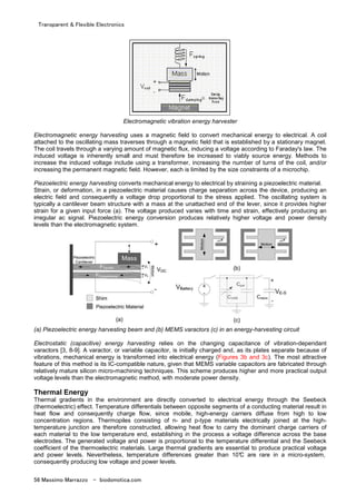 Transparent & Flexible Electronics
56 Massimo Marrazzo - biodomotica.com
Electromagnetic vibration energy harvester
Electromagnetic energy harvesting uses a magnetic field to convert mechanical energy to electrical. A coil
attached to the oscillating mass traverses through a magnetic field that is established by a stationary magnet.
The coil travels through a varying amount of magnetic flux, inducing a voltage according to Faraday's law. The
induced voltage is inherently small and must therefore be increased to viably source energy. Methods to
increase the induced voltage include using a transformer, increasing the number of turns of the coil, and/or
increasing the permanent magnetic field. However, each is limited by the size constraints of a microchip.
Piezoelectric energy harvesting converts mechanical energy to electrical by straining a piezoelectric material.
Strain, or deformation, in a piezoelectric material causes charge separation across the device, producing an
electric field and consequently a voltage drop proportional to the stress applied. The oscillating system is
typically a cantilever beam structure with a mass at the unattached end of the lever, since it provides higher
strain for a given input force (a). The voltage produced varies with time and strain, effectively producing an
irregular ac signal. Piezoelectric energy conversion produces relatively higher voltage and power density
levels than the electromagnetic system.
(a) Piezoelectric energy harvesting beam and (b) MEMS varactors (c) in an energy-harvesting circuit
Electrostatic (capacitive) energy harvesting relies on the changing capacitance of vibration-dependant
varactors [3, 8-9]. A varactor, or variable capacitor, is initially charged and, as its plates separate because of
vibrations, mechanical energy is transformed into electrical energy (Figures 3b and 3c). The most attractive
feature of this method is its IC-compatible nature, given that MEMS variable capacitors are fabricated through
relatively mature silicon micro-machining techniques. This scheme produces higher and more practical output
voltage levels than the electromagnetic method, with moderate power density.
Thermal Energy
Thermal gradients in the environment are directly converted to electrical energy through the Seebeck
(thermoelectric) effect. Temperature differentials between opposite segments of a conducting material result in
heat flow and consequently charge flow, since mobile, high-energy carriers diffuse from high to low
concentration regions. Thermopiles consisting of n- and p-type materials electrically joined at the high-
temperature junction are therefore constructed, allowing heat flow to carry the dominant charge carriers of
each material to the low temperature end, establishing in the process a voltage difference across the base
electrodes. The generated voltage and power is proportional to the temperature differential and the Seebeck
coefficient of the thermoelectric materials. Large thermal gradients are essential to produce practical voltage
and power levels. Nevertheless, temperature differences greater than 10°C are rare in a micro-system,
consequently producing low voltage and power levels.
 