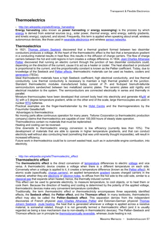 Transparent & Flexible Electronics
Massimo Marrazzo - biodomotica.com 57
Thermoelectrics
- http://en.wikipedia.org/wiki/Energy_harvesting
Energy harvesting (also known as power harvesting or energy scavenging) is the process by which
energy is derived from external sources (e.g., solar power, thermal energy, wind energy, salinity gradients,
and kinetic energy), captured, and stored. Frequently, this term is applied when speaking about small, wireless
autonomous devices, like those used in wearable electronics and wireless sensor networks.
Thermoelectrics
In 1821, Thomas Johann Seebeck discovered that a thermal gradient formed between two dissimilar
conductors produces a voltage. At the heart of the thermoelectric effect is the fact that a temperature gradient
in a conducting material results in heat flow; this results in the diffusion of charge carriers. The flow of charge
carriers between the hot and cold regions in turn creates a voltage difference. In 1834, Jean Charles Athanase
Peltier discovered that running an electric current through the junction of two dissimilar conductors could,
depending on the direction of the current, cause it to act as a heater or cooler. The heat absorbed or produced
is proportional to the current, and the proportionality constant is known as the Peltier coefficient. Today, due to
knowledge of the Seebeck and Peltier effects, thermoelectric materials can be used as heaters, coolers and
generators (TEGs).
Ideal thermoelectric materials have a high Seebeck coefficient, high electrical conductivity, and low thermal
conductivity. Low thermal conductivity is necessary to maintain a high thermal gradient at the junction.
Standard thermoelectric modules manufactured today consist of P- and N-doped bismuth-telluride
semiconductors sandwiched between two metallized ceramic plates. The ceramic plates add rigidity and
electrical insulation to the system. The semiconductors are connected electrically in series and thermally in
parallel.
Miniature thermocouples have been developed that convert body heat into electricity and generate 40µW at
3V with a 5 degree temperature gradient, while on the other end of the scale, large thermocouples are used in
nuclear RTG batteries.
Practical examples are the finger-heartratemeter by the Holst Centre and the thermogenerators by the
Fraunhofer Gesellschaft.
Advantages to thermoelectrics:
No moving parts allow continuous operation for many years. Tellurex Corporation (a thermoelectric production
company) claims that thermoelectrics are capable of over 100,000 hours of steady state operation.
Thermoelectrics contain no materials that must be replenished.
Heating and cooling can be reversed.
One downside to thermoelectric energy conversion is low efficiency (currently less than 10%). The
development of materials that are able to operate in higher temperature gradients, and that can conduct
electricity well without also conducting heat (something that was until recently thought impossible), will result in
increased efficiency.
Future work in thermoelectrics could be to convert wasted heat, such as in automobile engine combustion, into
electricity.
- http://en.wikipedia.org/wiki/Thermoelectric_effect
Thermoelectric effect
The thermoelectric effect is the direct conversion of temperature differences to electric voltage and vice
versa. A thermoelectric device creates a voltage when there is a different temperature on each side.
Conversely when a voltage is applied to it, it creates a temperature difference (known as the Peltier effect). At
atomic scale (specifically, charge carriers), an applied temperature gradient causes charged carriers in the
material, whether they are electrons or electron holes, to diffuse from the hot side to the cold side, similar to a
classical gas that expands when heated; hence, the thermally induced current.
This effect can be used to generate electricity, to measure temperature, to cool objects, or to heat them or
cook them. Because the direction of heating and cooling is determined by the polarity of the applied voltage,
thermoelectric devices make very convenient temperature controllers.
Traditionally, the term thermoelectric effect or thermoelectricity encompasses three separately identified
effects, the Seebeck effect, the Peltier effect, and the Thomson effect. In many textbooks, thermoelectric
effect may also be called the Peltier–Seebeck effect. This separation derives from the independent
discoveries of French physicist Jean Charles Athanase Peltier and Estonian-German physicist Thomas
Johann Seebeck. Joule heating, the heat that is generated whenever a voltage is applied across a resistive
material, is somewhat related, though it is not generally termed a thermoelectric effect (and it is usually
regarded as being a loss mechanism due to non-ideality in thermoelectric devices). The Peltier–Seebeck and
Thomson effects can in principle be thermodynamically reversible, whereas Joule heating is not.
 