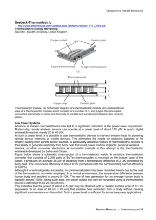 Transparent & Flexible Electronics
Massimo Marrazzo - biodomotica.com 59
Seebeck-Thermoelectric
- http://www.artechhouse.com/GetBlob.aspx?strName=Beeby-718_CH05.pdf
Thermoelectric Energy Harvesting
Gao Min - Cardiff University, United Kingdom
Thermoelectric module. (a) Schematic diagram of a thermoelectric module. (b) Crosssectional
view of a thermoelectric module which consists of a number of n- and p-type thermocouples
connected electrically in series but thermally in parallel and sandwiched between two ceramic
plates.
Low Power Systems
Advance in modern microelectronics has led to a significant reduction in the power level requirement.
Modern-day remote wireless sensors can operate at a power level of about 130 µW. A quartz digital
wristwatch requires merely 20 to 40 µW.
At such a power level, it is possible to use thermoelectric devices to harvest ambient heat for powering
remote sensor networks or mobile devices. This eliminates the needs for replacing batteries or for
lengthy cabling from central power sources. A particularly attractive feature of thermoelectric devices is
their ability to generate electricity from body heat that could power medical implants, personal wireless
devices, or other consumer electronics. A successful example in this attempt is the thermoelectric
wristwatch developed by Seiko and Citizen.
Figure below shows a schematic cross-section of a thermoelectric watch. A miniature thermoelectric
converter that consists of 2,268 pairs of Bi2Te3 thermocouples is mounted on the bottom case of the
watch. It produces on average 25 µW of electricity from a temperature difference of 2–3K generated by
body heat. The conversion efficiency is about 0.1% (compared with the corresponding Carnot efficiency
of 0.66%).
Although it is technologically successful, its commercialization has been restricted mainly due to the cost
of the thermoelectric converter employed. In a normal environment, the temperature difference between
human body and ambient is around 5–10K. The rate of heat generation for an average human body is
typically around 100W. Using such data, the power output that can be harvested using a thermoelectric
device is estimated to be 20–50 µW/cm2.
This indicates that the power of about 2–5 mW may be obtained with a realistic surface area of 0.1 m2
(equivalent to an area of 40 cm × 25 cm) that enables heat extraction from a body without causing
significant inconvenience or discomfort. Such a power level is sufficient for some low-power applications.
 
