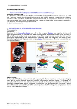 Transparent & Flexible Electronics
62 Massimo Marrazzo - biodomotica.com
Fraunhofer Institute
- http://www.fraunhofer.de/EN/press/pi/2007/08/Researchnews82007Topic1.jsp
Electricity from body heat
In collaboration with colleagues from the Fraunhofer Institute for Physical Measurement Techniques IPM and
the Fraunhofer Institute for Manufacturing Engineering and Applied Materials Research IFAM, research
scientists at the Fraunhofer Institute for Integrated Circuits IIS in Erlangen have developed a way of
harnessing natural body heat to generate electricity. It works on the principle of thermoelectric generators,
TEG for short, made from semiconductor elements.
© 4/2008 Fraunhofer-Gesellschaft
- http://bme240.eng.uci.edu/students/08s/rogers/Heat.html
Thermoelectrics
Introduction:
Scientists of the Fraunhofer Society, as well as the company Biophan, are exploring devices and
semiconductor materials for the generation of electricity from small temperature gradients in the body. Up to
5°C of difference can be found across certain parts of the body, such as between the skin and the
environment. As far back as 1998, the feasibility of scavenging power from this source was proven for non-
biomedical applications by Japanese watch company Seiko, which introduced a "Thermic" wristwatch that ran
on heat from the skin.
Device Design:
In the medical field, Biophan hopes to extend the operating life of small implants by continuously recharging
them with a bismuth telluride semiconductor-based thermoelectric energy-scavenger. Pacemakers, for
example, might have their lives extended from one decade to three by this method once the device is
perfected, and lower-power devices might even run indefinitely. The company's goal is to produce a device
that will be able to generate 100 µW at 4 V in a slim package about 1 inch squared, comparable in size to
current Li-ion pacemaker batteries.
 