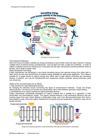 Transparent & Flexible Electronics
64 Massimo Marrazzo - biodomotica.com
Overview of energy harvesting
Technological Challenges
Since the amount of power available by energy harvesting is quite limited, there has been interest in utilizing
multiple forms of external energy simultaneously - such as light and heat, or light and vibrations - in order to
collect a sufficient amount for practical use. In the past, this has been achieved by combining different kinds of
devices, which leads to higher costs.
Newly-developed Technology
Fujitsu Laboratories has developed a new hybrid harvesting device that captures energy from either light or
heat, which are the most typical forms of ambient energy available for wide-scope application. This makes it
possible for a single device to capture energy from either heat or light without combining two harvesting
devices. In addition, as it can be manufactured from inexpensive organic materials, device production costs
can remain low
Details of the new technology are as follows.
1. New structure for hybrid generating devices
By changing the electrical circuits connecting two types of semiconductor materials - P-type and N-type
semiconductors - the device can function as a photovoltaic cell or thermoelectric generator (Figure below).
2. Development of an organic material for hybrid generating devices
Fujitsu Laboratories successfully developed an organic material that is suitable for a generator in both
photovoltaic and thermoelectric modes. The organic material features a high generating efficiency that can
produce power from even indoor lighting in photovoltaic mode, and it can also generate power from heat in
thermoelectric mode. Since the organic material and its process cost are inexpensive, production costs can be
greatly reduced.
Single device featuring operation in both photovoltaic mode (left) and thermoelectric mode (right)
 