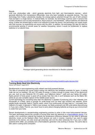 Transparent & Flexible Electronics
Massimo Marrazzo - biodomotica.com 65
Results
Until now, photovoltaic cells - which generate electricity from light, and thermoelectric devices - which
generate electricity from temperature differentials, have only been available as separate devices. This new
technology from Fujitsu Laboratories doubles the energy-capture potential through the use of both ambient
heat and light in a single device. In medical fields, for example, the technology could be used in sensors that
monitor conditions such as body temperature, blood pressure, and heartbeats - without batteries and electrical
wiring. If either the ambient light or heat is not sufficient to power the sensor, this technology can supply power
with both sources, by augmenting one source with the other. In addition, the technology can also be used for
environmental sensing in remote areas for weather forecasting, where it would be problematic to replace
batteries or run electric lines.
Prototype hybrid generating device manufactured on flexible substrate
□ □ □ □ □
- http://www.forbes.com/2010/06/07/nanotech-body-heat-technology-breakthroughs-devices.html
Turning Body Heat Into Electricity
Osman Can Ozcanli, August 2010
Developments in nano-engineering could unleash new body-powered devices.
The idea of converting the human body's energy into electricity has tantalized scientists for years. A resting
male can put out between 100 and 120 watts of energy, in theory enough to power many of the electronics
you use, such as your Nintendo Wii (14 watts), your cellphone (about 1 watt) and your laptop (45 watts).
Eighty percent of body power is given off as excess heat. But only in sci-fi fantasies such as the Matrix film
series do you see complete capture of this reliable power source.
Current technology for converting body heat into electricity is capable of producing only a few milliwatts (one
thousandth of a Watt), which is enough for small things such as heart rate monitors and watches. Some
people fondly remember Seiko's Thermic watch, which runs continuously off body heat on 1 microwatt (one-
millionth of a watt). It debuted in 1998 to rave reviews, but Seiko produced only 500 units before discontinuing
it. If you own a Seiko Thermic, you never have to worry about changing batteries as long as your environment
is cooler than your body.
Recent developments in nanotechnology engineering promise to usher in lots more body-powered devices.
The basic technology behind the concept of turning body heat into electricity is a thermoelectric device. It is
usually a thin conductive material that exploits the temperature difference between its two sides to generate
electricity, known as the Seebeck effect. Such devices can work in reverse, meaning if you were to apply
electricity to the device, one side would get extremely cold and the other extremely hot. If you own a USB-
powered drink chiller, you probably own a thermoelectric generator--only working in reverse. The same idea is
also used in cooling some computers.
 