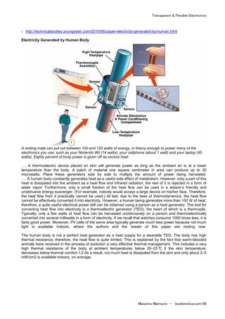 Transparent & Flexible Electronics
Massimo Marrazzo - biodomotica.com 69
- http://technicalstudies.youngester.com/2010/06/paper-electricity-generated-by-human.html
Electricity Generated by Human Body
A resting male can put out between 100 and 120 watts of energy, in theory enough to power many of the
electronics you use, such as your Nintendo Wii (14 watts), your cellphone (about 1 watt) and your laptop (45
watts). Eighty percent of body power is given off as excess heat.
…. A thermoelectric device placed on skin will generate power as long as the ambient air is at a lower
temperature than the body. A patch of material one square centimeter in area can produce up to 30
microwatts. Place these generators side by side to multiply the amount of power being harvested.
…. A human body constantly generates heat as a useful side effect of metabolism. However, only a part of this
heat is dissipated into the ambient as a heat flow and infrared radiation, the rest of it is rejected in a form of
water vapor. Furthermore, only a small fraction of the heat flow can be used in a wearer’s friendly and
unobtrusive energy scavenger. (For example, nobody would accept a large device on his/her face. Therefore,
the heat flow from it practically cannot be used.) At last, due to the laws of thermodynamics, the heat flow
cannot be effectively converted it into electricity. However, a human being generates more than 100 W of heat;
therefore, a quite useful electrical power still can be obtained using a person as a heat generator. The tool for
converting heat flow into electricity is a thermoelectric generator (TEG), the heart of which is a thermopile.
Typically, only a few watts of heat flow can be harvested unobtrusively on a person and thermoelectrically
converted into several milliwatts in a form of electricity. If we recall that watches consume 1000 times less, it is
fairly good power. Moreover, PV cells of the same area typically generate much less power because not much
light is available indoors, where the authors and the reader of this paper are resting now.
The human body is not a perfect heat generator as a heat supply for a wearable TEG. The body has high
thermal resistance; therefore, the heat flow is quite limited. This is explained by the fact that warm-blooded
animals have received in the process of evolution a very effective thermal management. This includes a very
high thermal resistance of the body at ambient temperatures below 20–25 °C if the skin temperature
decreases below thermal comfort.1,2 As a result, not much heat is dissipated from the skin and only about 3–5
mW/cm2 is available indoors, on average.
 