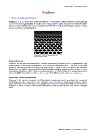 Transparent & Flexible Electronics
Massimo Marrazzo - biodomotica.com 7
GGGGGGGGrrrrrrrraaaaaaaapppppppphhhhhhhheeeeeeeennnnnnnneeeeeeee
- http://en.wikipedia.org/wiki/Graphene
Graphene is a one-atom-thick planar sheet of sp2-bonded carbon atoms that are densely packed
in a honeycomb crystal lattice. It can be viewed as an atomic-scale chicken wire made of carbon
atoms and their bonds. The name comes from GRAPHITE + ENE; graphite itself consists of many
graphene sheets stacked together.
Graphene is an atomic-scale chicken wire
made of carbon atoms.
Integrated circuits
Graphene has the ideal properties to be an excellent component of integrated circuits. Graphene has a high
carrier mobility, as well as low noise allowing it to be utilized as the channel in a FET. The issue is that single
sheets of graphene are hard to produce, and even harder to make on top of an appropriate substrate.
Researchers are looking into methods of transferring single graphene sheets from their source of origin
(mechanical exfoliation on SiO2 / Si or thermal graphitization of a SiC surface) onto a target substrate of
interest. In 2008, the smallest transistor so far, one atom thick, 10 atoms wide was made of graphene.
Transparent conducting electrodes
Graphene's high electrical conductivity and high optical transparency make it a candidate for transparent
conducting electrodes, required for such applications as touchscreens, liquid crystal displays, organic
photovoltaic cells, and OLEDs. In particular, graphene's mechanical strength and flexibility are advantageous
compared to indium tin oxide, which is brittle, and graphene films may be deposited from solution over large
areas.
 