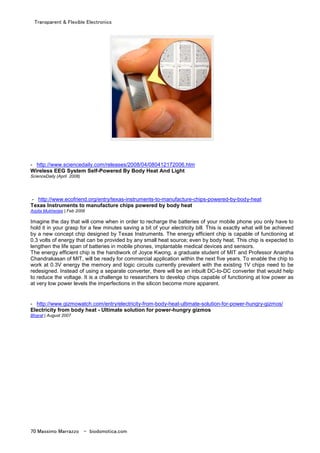 Transparent & Flexible Electronics
70 Massimo Marrazzo - biodomotica.com
- http://www.sciencedaily.com/releases/2008/04/080412172006.htm
Wireless EEG System Self-Powered By Body Heat And Light
ScienceDaily (April 2008)
- http://www.ecofriend.org/entry/texas-instruments-to-manufacture-chips-powered-by-body-heat
Texas Instruments to manufacture chips powered by body heat
Arpita Mukherjee | Feb 2008
Imagine the day that will come when in order to recharge the batteries of your mobile phone you only have to
hold it in your grasp for a few minutes saving a bit of your electricity bill. This is exactly what will be achieved
by a new concept chip designed by Texas Instruments. The energy efficient chip is capable of functioning at
0.3 volts of energy that can be provided by any small heat source; even by body heat. This chip is expected to
lengthen the life span of batteries in mobile phones, implantable medical devices and sensors.
The energy efficient chip is the handiwork of Joyce Kwong, a graduate student of MIT and Professor Anantha
Chandrakasan of MIT, will be ready for commercial application within the next five years. To enable the chip to
work at 0.3V energy the memory and logic circuits currently prevalent with the existing 1V chips need to be
redesigned. Instead of using a separate converter, there will be an inbuilt DC-to-DC converter that would help
to reduce the voltage. It is a challenge to researchers to develop chips capable of functioning at low power as
at very low power levels the imperfections in the silicon become more apparent.
- http://www.gizmowatch.com/entry/electricity-from-body-heat-ultimate-solution-for-power-hungry-gizmos/
Electricity from body heat - Ultimate solution for power-hungry gizmos
Bharat | August 2007
 