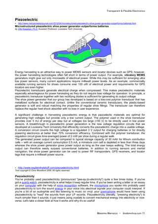 Transparent & Flexible Electronics
Massimo Marrazzo - biodomotica.com 71
Piezoelectric
- http://www.memsinvestorjournal.com/2010/04/microstructured-piezoelectric-shoe-power-generator-outperforms-batteries.html
Microstructured piezoelectric shoe power generator outperforms batteries
by Ville Kaajakari, Ph.D. Assistant Professor, Louisiana Tech University
Energy harvesting is an attractive way to power MEMS sensors and locator devices such as GPS; however,
the power harvesting technologies often fall short in terms of power output. For example, vibratory MEMS
generators might give out only microwatts of electrical power. While this may be sufficient for emerging ultra
low power sensors, many current applications require milliwatt power levels. As an example, commercially
available running sensors for shoes consume over 100 uW of electrical power and requirements for GPS
locators are even higher.
Piezoelectric transducers generate electrical charge when compressed. This makes piezoelectric materials
especially advantageous for power harvesting as they do not require bias voltage for operation. In principle, a
piezoelectric transducer together with two rectifying diodes is sufficient for generating dc output voltage.
The shoe power generator that our group has developed is based on a low-cost polymer transducer that has
metallized surfaces for electrical contact. Unlike the conventional ceramic transducers, the plastic-based
generator is soft and robust matching the properties of regular shoe fillings. The transducer can therefore
replace the regular heel shock absorber with no loss in user experience.
A significant challenge in harvesting piezoelectric energy is that piezoelectic materials are optimal for
generating high voltages but provide only a low current output. The polymer used in the shoe transducer
provides over 5 mJ of energy per step but at voltages too large (>50 V) to be directly used in low power
sensors. A breakthrough in piezoelectric power generation is the new voltage regulation circuits that we
developed at Louisiana Tech University that efficiently converts the piezoelectric charge into a usable voltage.
A conversion circuit coverts the high voltage to a regulated 3 V output for charging batteries or for directly
powering electronics at better than 70% conversion efficiency. Combined with the polymer transducer, the
regulation circuit gives time-averaged power of 2 mW per shoe during a regular walk.
The generated power output can be compared to typical storage capacity of 30 mAh for lithium coin/button
cells -- with an average current consumption 0.5 mA, a miniature coin cell is depleted in less than three days
whereas the shoe power generator gives power output as long as the user keeps walking. The total energy
output can therefore easily surpass conventional batteries. In addition to running sensors and inertial
navigation, the show power generator can be used to power RF transponders, GPS receivers, and locator
tags that require a milliwatt power source.
- http://www.explainthatstuff.com/piezoelectricity.html
Text copyright © Chris Woodford 2009. All rights reserved.
Piezoelectricity
You've probably used piezoelectricity (pronounced "pee-ay-zo-electricity") quite a few times today. If you've
got a quartz watch, piezoelectricity is what helps it keep regular time. If you've been writing a letter or an essay
on your computer with the help of voice recognition software, the microphone you spoke into probably used
piezoelectricity to turn the sound energy in your voice into electrical signals your computer could interpret. If
you're a bit of an audiophile and like listening to music on vinyl, your gramophone would have been using
piezoelectricity to "read" the sounds from your LP records. Piezoelectricity (literally, "pressing electricity") is
much simpler than it sounds: it just means using crystals to convert mechanical energy into electricity or vice-
versa. Let's take a closer look at how it works and why it's so useful!
 