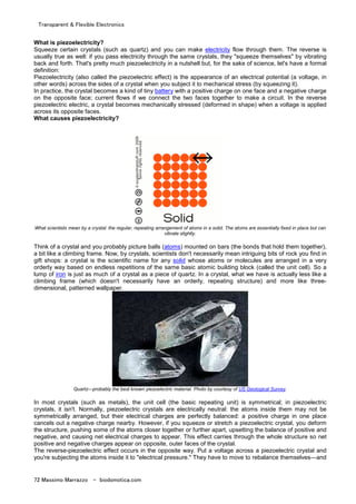 Transparent & Flexible Electronics
72 Massimo Marrazzo - biodomotica.com
What is piezoelectricity?
Squeeze certain crystals (such as quartz) and you can make electricity flow through them. The reverse is
usually true as well: if you pass electricity through the same crystals, they "squeeze themselves" by vibrating
back and forth. That's pretty much piezoelectricity in a nutshell but, for the sake of science, let's have a formal
definition:
Piezoelectricity (also called the piezoelectric effect) is the appearance of an electrical potential (a voltage, in
other words) across the sides of a crystal when you subject it to mechanical stress (by squeezing it).
In practice, the crystal becomes a kind of tiny battery with a positive charge on one face and a negative charge
on the opposite face; current flows if we connect the two faces together to make a circuit. In the reverse
piezoelectric electric, a crystal becomes mechanically stressed (deformed in shape) when a voltage is applied
across its opposite faces.
What causes piezoelectricity?
What scientists mean by a crystal: the regular, repeating arrangement of atoms in a solid. The atoms are essentially fixed in place but can
vibrate slightly.
Think of a crystal and you probably picture balls (atoms) mounted on bars (the bonds that hold them together),
a bit like a climbing frame. Now, by crystals, scientists don't necessarily mean intriguing bits of rock you find in
gift shops: a crystal is the scientific name for any solid whose atoms or molecules are arranged in a very
orderly way based on endless repetitions of the same basic atomic building block (called the unit cell). So a
lump of iron is just as much of a crystal as a piece of quartz. In a crystal, what we have is actually less like a
climbing frame (which doesn't necessarily have an orderly, repeating structure) and more like three-
dimensional, patterned wallpaper.
Quartz—probably the best known piezoelectric material. Photo by courtesy of US Geological Survey.
In most crystals (such as metals), the unit cell (the basic repeating unit) is symmetrical; in piezoelectric
crystals, it isn't. Normally, piezoelectric crystals are electrically neutral: the atoms inside them may not be
symmetrically arranged, but their electrical charges are perfectly balanced: a positive charge in one place
cancels out a negative charge nearby. However, if you squeeze or stretch a piezoelectric crystal, you deform
the structure, pushing some of the atoms closer together or further apart, upsetting the balance of positive and
negative, and causing net electrical charges to appear. This effect carries through the whole structure so net
positive and negative charges appear on opposite, outer faces of the crystal.
The reverse-piezoelectric effect occurs in the opposite way. Put a voltage across a piezoelectric crystal and
you're subjecting the atoms inside it to "electrical pressure." They have to move to rebalance themselves—and
 