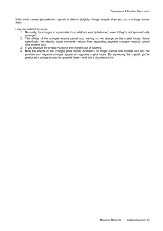 Transparent & Flexible Electronics
Massimo Marrazzo - biodomotica.com 73
that's what causes piezoelectric crystals to deform (slightly change shape) when you put a voltage across
them.
How piezoelectricity works
1. Normally, the charges in a piezoelectric crystal are exactly balanced, even if they're not symmetrically
arranged.
2. The effects of the charges exactly cancel out, leaving no net charge on the crystal faces. (More
specifically, the electric dipole moments—vector lines separating opposite charges—exactly cancel
one another out.)
3. If you squeeze the crystal you force the charges out of balance.
4. Now the effects of the charges (their dipole moments) no longer cancel one another out and net
positive and negative charges appear on opposite crystal faces. By squeezing the crystal, you've
produced a voltage across its opposite faces—and that's piezoelectricity!
 