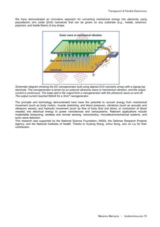 Transparent & Flexible Electronics
Massimo Marrazzo - biodomotica.com 75
We have demonstrated an innovative approach for converting mechanical energy into electricity using
piezoelectric zinc oxide (ZnO) nanowires that can be grown on any substrate (e.g., metals, ceramics,
polymers, and textile fibers) of any shape.
Schematic diagram showing the DC nanogenerator built using aligned ZnO nanowire arrays with a zigzag top
electrode. The nanogenerator is driven by an external ultrasonic wave or mechanical vibration, and the output
current is continuous. The lower plot is the output from a nanogenerator with the ultrasonic wave on and off.
The output current reached 600nA for a 3mm
2
nanogenerator.
The principle and technology demonstrated here have the potential to convert energy from mechanical
movement (such as body motion, muscle stretching, and blood pressure), vibrations (such as acoustic and
ultrasonic waves), and hydraulic movement (such as flow of body fluid and blood, or contraction of blood
vessels) into electrical energy to power nanodevices and nanosystems. Relevant applications include
implantable biosensing, wireless and remote sensing, nanorobotics, microelectromechanical systems, and
sonic wave detection.
This research was supported by the National Science Foundation, NASA, the Defense Research Projects
Agency, and the National Institutes of Health. Thanks to Xudong Wang, Jinhui Song, and Jin Liu for their
contribution.
 