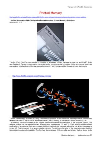 Transparent & Flexible Electronics
Massimo Marrazzo - biodomotica.com 77
PPrriinntteedd MMeemmoorryy
http://www.thinfilm.se/news/38-press-releases/220-thinfilm-works-with-parc-to-develop-next-generation-printed-memory-solutions
Thinfilm Works with PARC to Develop Next-Generation Printed Memory Solutions
November 4th, 2010
Thinfilm (Thin Film Electronics ASA), a provider of advanced printed memory technology, and PARC (Palo
Alto Research Center Incorporated), a premier center for commercial innovation, today announced that they
are working together to provide next-generation memory technology enabled through printed electronics.
- http://www.thinfilm.se/about-us/technology-overview
Thinfilm’s technology is based on using a ferroelectric polymer as the functional memory material sandwiched
between two sets of electrodes in a passive matrix – each crossing of metal lines defines a memory cell.
The memory function is based on an intrinsic mechanism related to orientation of the polymer chains. The
polymer chains can be oriented in two different ways representing “0” and “1”. Each state is stable without
application of an external field which means that information in the memory will not be lost when the power is
turned off. This is referred to as a non-volatile memory. The intrinsic character of the polymer means that the
technology is extremely scalable. Thinfilm has demonstrated 110 nm cells and shown that no lower limits
 