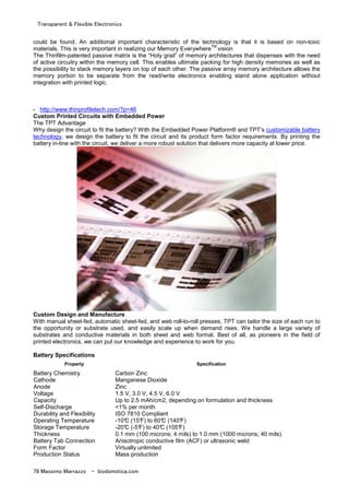 Transparent & Flexible Electronics
78 Massimo Marrazzo - biodomotica.com
could be found. An additional important characteristic of the technology is that it is based on non-toxic
materials. This is very important in realizing our Memory Everywhere
TM
vision
The Thinfilm-patented passive matrix is the “Holy grail” of memory architectures that dispenses with the need
of active circuitry within the memory cell. This enables ultimate packing for high density memories as well as
the possibility to stack memory layers on top of each other. The passive array memory architecture allows the
memory portion to be separate from the read/write electronics enabling stand alone application without
integration with printed logic.
- http://www.thinprofiletech.com/?p=46
Custom Printed Circuits with Embedded Power
The TPT Advantage
Why design the circuit to fit the battery? With the Embedded Power Platform® and TPT’s customizable battery
technology, we design the battery to fit the circuit and its product form factor requirements. By printing the
battery in-line with the circuit, we deliver a more robust solution that delivers more capacity at lower price.
Custom Design and Manufacture
With manual sheet-fed, automatic sheet-fed, and web roll-to-roll presses, TPT can tailor the size of each run to
the opportunity or substrate used, and easily scale up when demand rises. We handle a large variety of
substrates and conductive materials in both sheet and web format. Best of all, as pioneers in the field of
printed electronics, we can put our knowledge and experience to work for you.
Battery Specifications
Property Specification
Battery Chemistry Carbon Zinc
Cathode Manganese Dioxide
Anode Zinc
Voltage 1.5 V, 3.0 V, 4.5 V, 6.0 V
Capacity Up to 2.5 mAh/cm2, depending on formulation and thickness
Self-Discharge <1% per month
Durability and Flexibility ISO 7810 Compliant
Operating Temperature -10°C (15°F) to 60°C (140°F)
Storage Temperature -20°C (-5°F) to 40°C (105°F)
Thickness 0.1 mm (100 microns; 4 mils) to 1.0 mm (1000 microns; 40 mils)
Battery Tab Connection Anisotropic conductive film (ACF) or ultrasonic weld
Form Factor Virtually unlimited
Production Status Mass production
 