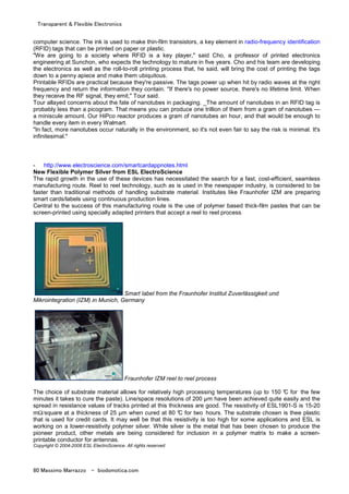 Transparent & Flexible Electronics
80 Massimo Marrazzo - biodomotica.com
computer science. The ink is used to make thin-film transistors, a key element in radio-frequency identification
(RFID) tags that can be printed on paper or plastic.
"We are going to a society where RFID is a key player," said Cho, a professor of printed electronics
engineering at Sunchon, who expects the technology to mature in five years. Cho and his team are developing
the electronics as well as the roll-to-roll printing process that, he said, will bring the cost of printing the tags
down to a penny apiece and make them ubiquitous.
Printable RFIDs are practical because they're passive. The tags power up when hit by radio waves at the right
frequency and return the information they contain. "If there's no power source, there's no lifetime limit. When
they receive the RF signal, they emit," Tour said.
Tour allayed concerns about the fate of nanotubes in packaging. _The amount of nanotubes in an RFID tag is
probably less than a picogram. That means you can produce one trillion of them from a gram of nanotubes —
a miniscule amount. Our HiPco reactor produces a gram of nanotubes an hour, and that would be enough to
handle every item in every Walmart.
"In fact, more nanotubes occur naturally in the environment, so it's not even fair to say the risk is minimal. It's
infinitesimal."
- http://www.electroscience.com/smartcardappnotes.html
New Flexible Polymer Silver from ESL ElectroScience
The rapid growth in the use of these devices has necessitated the search for a fast, cost-efficient, seamless
manufacturing route. Reel to reel technology, such as is used in the newspaper industry, is considered to be
faster than traditional methods of handling substrate material. Institutes like Fraunhofer IZM are preparing
smart cards/labels using continuous production lines.
Central to the success of this manufacturing route is the use of polymer based thick-film pastes that can be
screen-printed using specially adapted printers that accept a reel to reel process.
Smart label from the Fraunhofer Institut Zuverlässigkeit und
Mikrointegration (IZM) in Munich, Germany
Fraunhofer IZM reel to reel process
The choice of substrate material allows for relatively high processing temperatures (up to 150 °C for the few
minutes it takes to cure the paste). Line/space resolutions of 200 µm have been achieved quite easily and the
spread in resistance values of tracks printed at this thickness are good. The resistivity of ESL1901-S is 15-20
mΩ/square at a thickness of 25 µm when cured at 80 °C for two hours. The substrate chosen is thee plastic
that is used for credit cards. It may well be that this resistivity is too high for some applications and ESL is
working on a lower-resistivity polymer silver. While silver is the metal that has been chosen to produce the
pioneer product, other metals are being considered for inclusion in a polymer matrix to make a screen-
printable conductor for antennas.
Copyright © 2004-2008 ESL ElectroScience. All rights reserved
 
