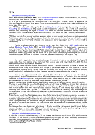 Transparent & Flexible Electronics
Massimo Marrazzo - biodomotica.com 83
RFID
- http://en.wikipedia.org/wiki/RFID
Radio-frequency identification (RFID) is an automatic identification method, relying on storing and remotely
retrieving data using devices called RFID tags or transponders.
An RFID tag is an object that can be applied to or incorporated into a product, animal, or person for the
purpose of identification using radio waves. Some tags can be read from several meters away and beyond the
line of sight of the reader.
Most RFID tags contain at least two parts. One is an integrated circuit for storing and processing information,
modulating and demodulating a (RF) signal, and other specialized functions. The second is an antenna for
receiving and transmitting the signal. Chipless RFID allows for discrete identification of tags without an
integrated circuit, thereby allowing tags to be printed directly onto assets at a lower cost than traditional tags.
RFID tags come in three general varieties:- passive, active, or semi-passive (also known as battery-assisted).
Passive tags require no internal power source, thus being pure passive devices (they are only active when a
reader is nearby to power them), whereas semi-passive and active tags require a power source, usually a
small battery.
Passive tags have practical read distances ranging from about 10 cm (4 in.) (ISO 14443) up to a few
meters (Electronic Product Code (EPC) and ISO 18000-6), depending on the chosen radio frequency and
antenna design/size. But thanks to deep-space technology, that distance is now 600 feet[6]. Due to their
simplicity in design they are also suitable for manufacture with a printing process for the antennas. The lack of
an onboard power supply means that the device can be quite small: commercially available products exist that
can be embedded in a sticker, or under the skin in the case of low frequency (LowFID) RFID tags.
Many active tags today have operational ranges of hundreds of meters, and a battery life of up to 10
years. Active tags may include larger memories than passive tags, and may include the ability to store
additional information received from the reader.
Special active RFID tags may include temperature sensors. Temperature logging is used to monitor the
temperature profile during transportation and storage of perishable goods as fresh produce or certain
pharmaceutical products. Other sensor types are combined with active RFID tags, including humidity,
shock/vibration, light, radiation, temperature, pressure and concentrations of gases like ethylene.
Semi-passive tags are similar to active tags in that they have their own power source, but the battery
only powers the microchip and does not power the broadcasting of a signal. The response is usually powered
by means of backscattering the RF energy from the reader, where energy is reflected back to the reader as
with passive tags. An additional application for the battery is to power data storage.
If energy from the reader is collected and stored to emit a response in the future, the tag is operating active
Whereas in passive tags the power level to power up the circuitry must be 100 times stronger than with active
or semi-active tags, also the time consumption for collecting the energy is omitted and the response comes
with shorter latency time. The battery-assisted reception circuitry of semi-passive tags leads to greater
sensitivity than passive tags, typically 100 times more. The enhanced sensitivity can be leveraged as
increased range (by one magnitude) and/or as enhanced read reliability (by reducing bit error rate at least one
magnitude).
The enhanced sensitivity of semi-passive tags place higher demands on the reader concerning separation in
more dense population of tags. Because an already weak signal is backscattered to the reader from a larger
number of tags and from longer distances, the separation requires more sophisticated anti-collision concepts,
better signal processing and some more intelligent assessment which tag might be where. For passive tags,
the reader-to-tag link usually fails first. For semi-passive tags, the reverse (tag-to-reader) link usually collides
first.
Semi-passive tags have three main advantages 1) Greater sensitivity than passive tags 2) Longer battery
powered life cycle than active tags. 3) Can perform active functions (such as temperature logging) under its
own power, even when no reader is present for powering the circuitry.
- http://www.gentag.com/technology.html
A particular focus area for Gentag using RFID cell phones are diagnostic applications. RFID sensors can be
integrated into low cost, non-invasive, disposable diagnostic devices such as _smart" disposable wireless skin
patches or personal drug delivery systems and read directly with a cell
phone under existing Gentag/Altivera patents.
Copyright © 2008 Gentag, Inc
 