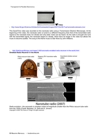Transparent & Flexible Electronics
86 Massimo Marrazzo - biodomotica.com
Video
- http://www.lbl.gov/Science-Articles/Archive/assets/images/2007/Oct/30-Tue/nanoradio-starwars.mov
This QuickTime video was recorded on the nanotube radio using a Transmission Electron Microscope. At the
beginning of the video, the nanotube radio is tuned to a different frequency than that of the transmitted radio
signal so the nanotube does not vibrate and only static noise can be heard. As the radio is brought into tune
with the transmitted signal, the nanotube begins to vibrate, which blurs its image in the video but allows the
music to become audible. The song is the theme music to Star Wars by John Williams.
- http://thefutureofthings.com/news/1185/nanoradio-smallest-radio-receiver-in-the-world.html
Smallest Radio Receiver in the World
Radio evolution - the nanoradio is nineteen orders-of-magnitude smaller than the Philco vacuum tube radio
from the 1930s (Credit: Berkeley / A. Zettl and K. Jensen)
Copyright © 2008 The Future of Things. All rights reserved
 