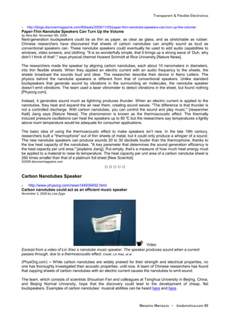 Transparent & Flexible Electronics
Massimo Marrazzo - biodomotica.com 89
- http://blogs.discovermagazine.com/80beats/2008/11/05/paper-thin-nanotube-speakers-can-turn-up-the-volume/
Paper-Thin Nanotube Speakers Can Turn Up the Volume
by Nina Bai November 5th, 2008
Next-generation loudspeakers could be as thin as paper, as clear as glass, and as stretchable as rubber.
Chinese researchers have discovered that sheets of carbon nanotubes can amplify sound as loud as
conventional speakers can. These nanotube speakers could eventually be used to add audio capabilities to
windows, video screens, and clothing. "It is so wonderfully simple, that it brings up a strong wave of ‘Duh, why
didn’t I think of that!’," says physical chemist Howard Schmidt at Rice University [Nature News].
The researchers made the speaker by aligning carbon nanotubes, each about 10 nanometers in diameters,
into thin flexible sheets. When they applied an electric current with an audio frequency to the sheets, the
sheets broadcast the sounds loud and clear. The researcher describe their device in Nano Letters. The
physics behind the nanotube speakers is different from that of conventional speakers. Unlike standard
loudspeakers that generate sound by vibrations in the surrounding air molecules, the nanotube speaker
doesn’t emit vibrations. The team used a laser vibrometer to detect vibrations in the sheet, but found nothing
[Physorg.com].
Instead, it generates sound much as lightning produces thunder. When an electric current is applied to the
nanotubes, they heat and expand the air near them, creating sound waves. "The difference is that thunder is
not a controlled discharge. With carbon nanotubes, you can control the sound and play music," [researcher
Kaili] Jiang says [Nature News]. The phenomenon is known as the thermoacoustic effect. The thermally
induced pressure oscillations can heat the speakers up to 80 °C but the researchers say temperatures s lightly
above room temperature would be adequate for consumer applications.
The basic idea of using the thermoacoustic effect to make speakers isn’t new. In the late 19th century,
researchers built a "thermophone" out of thin sheets of metal, but it could only produce a whisper of a sound.
The new nanotube speakers can produce sounds 20 to 30 decibels louder than the thermophone, thanks to
the low heat capacity of the nanotubes. "A key parameter that determines the sound generation efficiency is
the heat capacity per unit area," [explains Jiang]. Put simply, that’s a measure of how much heat energy must
be applied to a material to raise its temperature. The heat capacity per unit area of a carbon nanotube sheet is
260 times smaller than that of a platinum foil sheet [New Scientist].
©2008 discovermagazine.com
□ □ □ □ □
Carbon Nanotubes Speaker
- http://www.physorg.com/news144939492.html
Carbon nanotubes could act as an efficient music speaker
November 3, 2008 by Lisa Zyga
Video
Excerpt from a video of Lin Xiao´s nanotube music speaker. The speaker produces sound when a current
passes through, due to a thermoacoustic effect. Credit: Lin Xiao, et al.
(PhysOrg.com) -- While carbon nanotubes are widely praised for their strength and electrical properties, no
one has thoroughly investigated their acoustic properties, until now. A team of Chinese researchers has found
that zapping sheets of carbon nanotubes with an electric current causes the nanotubes to emit sound.
The team, which consists of scientists Shoushan Fan and colleagues at Tsinghua University in Beijing, China,
and Beijing Normal University, hope that the discovery could lead to the development of cheap, flat
loudspeakers. Examples of carbon nanotubes´ musical abilities can be heard here and here.
 