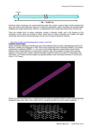 Transparent & Flexible Electronics
Massimo Marrazzo - biodomotica.com 9
Individual carbon nanotubes can conduct electricity better than copper, possess higher tensile strength than
steel, and conduct heat better than diamond. In electronic applications, carbon nanotubes can possess higher
mobilities than single crystal silicon. All this in a material that is over 10,000 times thinner than a human hair.
There are multiple forms of carbon nanotubes, varying in diameter, length, and in the tendency of the
nanotubes to form ropes and bundles of tubes. Some forms of carbon nanotubes are metallic and highly
conducting; other forms are semiconducting, and can form the basis of electronic switches.
- http://www.unidym.com/technology/about_carbon_more.html
CARBON NANOTUBES
Carbon nanotubes (fullerene nanotubes) are part of the fullerene family of carbon materials discovered by Dr.
Richard E. Smalley and colleagues in 1985. They include single-wall carbon nanotubes (SWNTs), and nested
(endohedral or endotopic) SWNTs, i.e., one, two or more tubular fullerenes nested inside another tubular
fullerene. Each tubular fullerene is a huge carbon molecule, often having millions of carbon atoms bonded
together to form a tiny tube. Carbon nanotube diameters range from about 0.5 to about 10 nanometers (one
nanometer = 10-9 meter) and their lengths are typically between a few nanometers and tens of microns (one
micron = 10-6 meter).
Carbon is a truly remarkable atom. It readily bonds with itself into extended sheets of atoms comprising linked
hexagonal rings shown below. Each carbon atom is covalently bonded to its three nearest neighbors.
 